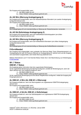InteliLiteNT
AC03, SW Version 1.0, ©ComAp –Januar 2009 49
AC03-1.0 Reference Guide.pdf
Der Ausgang wird ausgeschaltet, wenn
• der Alarm inaktiv ist und
• FAULT RESET (Störung-Reset) gedrückt wird.
AL AI2 Wrn (Warnung Analogeingang 2)
Der Ausgang wird eingeschaltet, wenn der Wassertemperatur-Warnalarm (am zweiten Analogeingang
konfiguriert) aktiviert wird.
Der Ausgang wird ausgeschaltet, wenn
• der Alarm inaktiv ist und
• FAULT RESET (Störung-Reset) gedrückt wird.
Hinweis:
Der Analogeingang AI2 wird standardmäßig zur Messung der Wassertemperatur verwendet.
AL AI3 Sd (Sofortstopp Analogeingang 3)
Der Ausgang wird eingeschaltet, wenn der Kraftstoffstand-Sofortstoppalarm (am dritten
Analogeingang konfiguriert) aktiviert wird.
AL AI3 Wrn (Warnung Analogeingang 3)
Der Ausgang wird eingeschaltet, wenn der Kraftstoffstand-Warnalarm (am dritten Analogeingang
konfiguriert) aktiviert wird.
Hinweis:
Der Analogeingang AI3 wird standardmäßig zur Messung des Kraftstoffstands verwendet.
FrOvrrdNeeded
Der Ausgang wird eingeschaltet, wenn entweder die Warnung Water Temp (Wassertemperatur) am
Analogeingang AI2 oder Oil Pressure (Öldruck) am Analogeingang AI1 aktiviert sind und der Ausgang
wird automatisch ausgeschaltet, wenn beide Warnung deaktiviert sind.
Nähere Informationen zum Fr Sd Override Modus finden Sie in der Beschreibung zum Binäreingang
Fr Sd Override.
BI1..7 Status
IOM BI1..7 Status
Die Ausgänge geben Information über den zugeordneten Binäreingang.
Ist der zugeordnete Binäreingang als Alarmtyp konfiguriert, schaltet der Binäreingang ein, wenn der
Alarm aktiviert wird. Der Ausgang schaltet ab, wenn
• der Alarm inaktiv ist und
• FAULT RESET (Störung-Reset) gedrückt wird.
Ist der zugeordnete Binäreingang auf eine Steuer-/Regelfunktion konfiguriert, meldet der Ausgang den
Eingangszustand an.
AL IOM AI1..4 Wrn (AL IOM AI1..4 Warnung)
Der Ausgang schaltet ein, wenn der Warnungsalarm am zugewiesenen IOM/PTM Analogeingang
aktiviert wird.
Der Ausgang wird ausgeschaltet, wenn
• der Alarm inaktiv ist und
• FAULT RESET (Störung-Reset) gedrückt wird.
AL IOM AI1..4 Sd (AL IOM AI1..4 Sofortstopp)
Der Ausgang schaltet ein, wenn der Sofortstoppalarm am zugewiesenen IOM/PTM Analogeingang
aktiviert wird.
Der Ausgang wird ausgeschaltet, wenn
• der Alarm inaktiv ist und
• FAULT RESET (Störung-Reset) gedrückt wird.
 