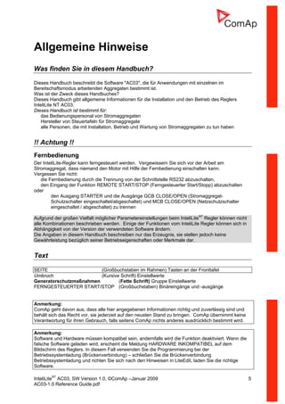 InteliLiteNT
AC03, SW Version 1.0, ©ComAp –Januar 2009 5
AC03-1.0 Reference Guide.pdf
Allgemeine Hinweise
Was finden Sie in diesem Handbuch?
Dieses Handbuch beschreibt die Software "AC03", die für Anwendungen mit einzelnen im
Bereitschaftsmodus arbeitenden Aggregaten bestimmt ist.
Was ist der Zweck dieses Handbuches?
Dieses Handbuch gibt allgemeine Informationen für die Installation und den Betrieb des Reglers
InteliLite NT AC03.
Dieses Handbuch ist bestimmt für:
das Bedienungspersonal von Stromaggregaten
Hersteller von Steuertafeln für Stromaggregate
alle Personen, die mit Installation, Betrieb und Wartung von Stromaggregaten zu tun haben
!! Achtung !!
Fernbedienung
Der InteliLite-Regler kann ferngesteuert werden. Vergewissern Sie sich vor der Arbeit am
Stromaggregat, dass niemand den Motor mit Hilfe der Fernbedienung einschalten kann.
Vergessen Sie nicht:
die Fernbedienung durch die Trennung von der Schnittstelle RS232 abzuschalten,
den Eingang der Funktion REMOTE START/STOP (Ferngesteuerter Start/Stopp) abzuschalten
oder
den Ausgang STARTER und die Ausgänge GCB CLOSE/OPEN (Stromaggregat-
Schutzschalter eingeschaltet/abgeschaltet) und MCB CLOSE/OPEN (Netzschutzschalter
eingeschaltet / abgeschaltet) zu trennen
Aufgrund der großen Vielfalt möglicher Parametereinstellungen beim InteliLiteNT
Regler können nicht
alle Kombinationen beschrieben werden. Einige der Funktionen vom InteliLite Regler können sich in
Abhängigkeit von der Version der verwendeten Software ändern.
Die Angaben in diesem Handbuch beschreiben nur das Erzeugnis, sie stellen jedoch keine
Gewährleistung bezüglich seiner Betriebseigenschaften oder Merkmale dar.
Text
SEITE (Großbuchstaben im Rahmen) Tasten an der Fronttafel
Umbruch (Kursive Schrift) Einstellwerte
Generatorschutzmaßnahmen (Fette Schrift) Gruppe Einstellwerte
FERNGESTEUERTER START/STOP (Großbuchstaben) Binäreingänge und -ausgänge
Anmerkung:
ComAp geht davon aus, dass alle hier angegebenen Informationen richtig und zuverlässig sind und
behält sich das Recht vor, sie jederzeit auf den neusten Stand zu bringen. ComAp übernimmt keine
Verantwortung für ihren Gebrauch, falls seitens ComAp nichts anderes ausdrücklich bestimmt wird.
Anmerkung:
Software und Hardware müssen kompatibel sein, andernfalls wird die Funktion deaktiviert. Wenn die
falsche Software geladen wird, erscheint die Meldung HARDWARE INKOMPATIBEL auf dem
Bildschirm des Reglers. In diesem Fall verwenden Sie die Programmierung bei der
Betriebssystemladung (Brückenverbindung) – schließen Sie die Brückenverbindung
Betriebssystemladung und richten Sie sich nach den Hinweisen in LiteEdit, laden Sie die richtige
Software.
 