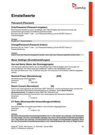 InteliLiteNT
AC03, SW Version 1.0, ©ComAp –Januar 2009 52
AC03-1.0 Reference Guide.pdf
Einstellwerte
Password (Passwort)
EnterPassword (Passwort eingeben)
Das Passwort besteht aus einer vierstelligen Zahl. Nach Eingabe des Passworts können die
entsprechend geschützten Einstellwerte geändert werden.
Benutzen Sie die Tasten ↑ oder ↓ zur Passworteinstellung und die ENTER-Taste zur
Passworteingabe.
Hinweis:
Es gibt nur 1 Passwortebene.
ChangePassword (Passwort ändern)
Benutzen Sie die Tasten ↑ oder ↓ zur Passworteinstellung und die ENTER-Taste zur
Passwortänderung.
Hinweis:
Zuerst muss das Passwort eingegeben werden, bevor das neue Passwort geändert werden kann.
Basic Settings (Grundeinstellungen)
Gen-set Name (Name des Stromaggregats)
Vom Benutzer definierter Name, der zur Identifikation des InteliLite Reglers beim Fernzugriff von
einem entfernten Ort mittels eines fest installierten Telefons oder Mobiltelefons dient.
Der Gen-set Name kann max.14 Zeichen lang sein und muss durch die Software LiteEdit eingegeben
werden.
Nominal Power (Nennleistung) [kW]
Nennleistung des Stromaggregats
Inkrement: 1kW
Bereich: 1 – 5000 kW
Nomin Current (Nennstrom) [A]
Dies ist die Leistungsgrenze des Generator IDMT Überstrom- und Kurzschlussschutzes und darunter
ist die maximale kontinuierliche Generatorleistung zu verstehen. Siehe Gener Protect
(Generatorschutz): Einstellwerte Amps IDMT Del, GShortCrct Sd.
Die Nennleistung (Nominal Current) kann vom Leistungswert des Generators abweichen.
Inkrement: 1 A
Bereich: 1 - 10.000 A
CT Ratio (Stromwandler-Umwandlungsverhältnis)
[/5A]
Das Stromwandler-Umwandlungsverhältnis in den einzelnen Aggregatphasen.
Inkrement: 1 A
Bereich: 1 – 5.000 A / 5A
Hinweis:
Bei einem Stromwandler-Umwandlungsverhältnis von <= 250 werden die Leistungs- und Stromwerte
auf dem Regler mit einer Dezimalstelle angezeigt. Bei einem Stromwandler-Umwandlungsverhältnis
von > 250 werden die Leistungs- und Stromwerte auf dem Regler mit Integralzahlen angezeigt. Wenn
Sie das Stromwandler-Umwandlungsverhältnis in der LiteEdit-Software oder direkt im Regler ändern,
 