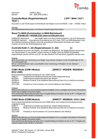 InteliLiteNT
AC03, SW Version 1.0, ©ComAp –Januar 2009 54
AC03-1.0 Reference Guide.pdf
Inkrement: 1 RPM (U./Min.)
Bereich: 100 – 4000 RPM (U/Min.)
ControllerMode (Reglerbetriebsart) [ OFF / MAN / AUT /
TEST ]
Äquivalent zu den Änderungen der Betriebsart des Reglers durch die MODE→ oder ←MODE Tasten.
Hinweis:
Eine Betriebsartänderung kann mit Passwort separat geschützt werden.
Reset To MAN (Zurücksetzen in MAN-Betriebsart)
[ENABLED / DISABLED] (Aktiviert/Deaktiviert)
DISABLED (deaktiviert): Der Regler bleibt nach dem Fehlerrücksetzen in der AUT-Betriebsart.
ENABLED (aktiviert): Automatische Umschaltung von AUT (oder TEST) auf MAN-Betriebsart nach
der Fehlerzurücksetzung (Reset), damit der automatische Motoranlauf vermieden wird. Diese
Funktion ist nur für den Sofortstoppschutz aktiv.
ControllerAddr (1..32) (Regleradressen (1..32)) [-]
Die Identifikationsnummer des Reglers. Es besteht die Möglichkeit, die Regleradressen abweichend
vom Standardwert (1) einzustellen, sodass mehrere IL-Regler (über die RS485-Schnittstelle)
angeschlossen werden können und z.B. von dem Modbus-Terminal darauf zugegriffen werden kann.
Hinweis:
Beim Ausschalten der Verbindung zum Regler muss dessen Adresse mit den Einstellungen im PC-
Tool übereinstimmen.
Mit der LiteEdit-Software kann ausschließlich eine Verbindung mit Reglern mit der Adresse 1
verbunden werden.
COM1 Mode (COM1-Modus) [DIRECT / MODEM / MODBUS /
ECU LINK]
Kommunikationsprotokollumschaltung für den COM1-Kanal.
DIRECT: LiteEdit-Kommunikationsprotokoll über direkte Kabelverbindung.
MODEM: LiteEdit-Kommunikationsprotokoll über Modem.
MODBUS: Modbus-Protokoll. Eine detaillierte Beschreibung finden Sie im InteliCommunication-
Handbuch.
ECU LINK: Protokoll zur Kommunikation mit Cummins-Motoren über Modbus.
Hinweis:
Nähere Informationen zur Kommunikationsgeschwindigkeit und zu sonstigen technischen Parametern
finden Sie im Kapitel Technische Daten.
Eine ausführliche Beschreibung finden Sie im Kapitel Modbus-Protokoll. Da der IL-NT 1.3 Regler den
registerausgerichteten Modbus unterstützt.
COM2 Mode (COM2-Modus) [DIRECT / MODBUS / ECU LINK]
Kommunikationsprotokollumschaltung für den COM2-Kanal, wenn duales Kommunikationsmodul
eingesteckt wurde.
DIRECT: LiteEdit-Kommunikationsprotokoll über direkte Kabelverbindung.
MODBUS: Modbus-Protokoll. Eine detaillierte Beschreibung finden Sie im InteliCommunication-
Handbuch.
ECU LINK: Protokoll zur Kommunikation mit Cummins-Motoren über Modbus.
Hinweis:
Nähere Informationen zur Kommunikationsgeschwindigkeit und zu sonstigen technischen Parametern
finden Sie im Kapitel Technische Daten.
Eine ausführliche Beschreibung finden Sie im Kapitel Modbus-Protokoll. Da der IL-NT 1.3 Regler den
registerausgerichteten Modbus unterstützt.
 