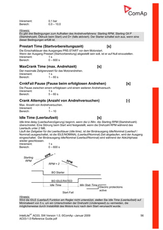 InteliLiteNT
AC03, SW Version 1.0, ©ComAp –Januar 2009 56
AC03-1.0 Reference Guide.pdf
Inkrement: 0,1 bar
Bereich: 0,0 – 10,0
Hinweis:
Es gibt drei Bedingungen zum Aufhalten des Andrehverfahrens: Starting RPM, Starting Oil P
(Startdrehzahl, Öldruck beim Start) und D+ (falls aktiviert). Der Starter schaltet sich aus, wenn eine
dieser Bedingungen erfüllt ist.
Prestart Time (Startvorbereitungszeit) [s]
Die Einschaltdauer des Ausganges PRE-START vor dem Motorstart.
Wenn der Ausgang Prestart (Startvorbereitung) abgestellt sein soll, ist er auf Null einzustellen.
Inkrement: 1 s
Bereich: 0 – 600 s
MaxCrank Time (max. Andrehzeit) [s]
Der maximale Zeitgrenzwert für das Motorandrehen.
Inkrement: 1 s
Bereich: 1 – 60 s
CrnkFail Pause (Pause beim erfolglosen Andrehen) [s]
Die Pause zwischen einem erfolglosen und einem weiteren Andrehversuch.
Inkrement: 1 s
Bereich: 5 – 60 s
Crank Attempts (Anzahl von Andrehversuchen) [-]
Max. Anzahl von Andrehversuchen.
Inkrement: 1
Bereich: 1 – 10
Idle Time (Leerlaufzeit) [s]
Idle time delay (Leerlaufverzögerung) beginnt, wenn die U./Min. die Starting RPM (Startdrehzahl)
überschreitet. Eine Störung beim Start wird festgestellt, wenn die Drehzahl RPM während des
Leerlaufs unter 2 fällt.
Läuft der Zeitgeber für die Leerlaufdauer (Idle time), ist der Binärausgang Idle/Nominal (Leerlauf /
Nominal) ausgeschaltet, ist die IDLE/NOMINAL (Leerlauf/Nominal) Zeit abgelaufen, wird der Ausgang
eingeschaltet. Der Binärausgang Idle/Nominal (Leerlauf/Nominal) wird während der Abkühlphase
wieder geschlossen.
Inkrement: 1 s
Bereich: 0 – 600 s
Starting
RPM
RPM
BO Starter
BO IDLE/RATED
RPM = 2
RPM
Start Fail
Idle Time Min Stab Time
Electric protections
active
Hinweis:
Wird die IDLE (Leerlauf) Funktion am Regler nicht unterstützt, stellen Sie Idle Time (Leerlaufzeit) auf
Minimalwert von 5 s, um ein Unterschreiten der Drehzahl (Underspeed) zu vermeiden, die
möglicherweise durch Instabilität des Motors kurz nach dem Start verursacht wurde.
 