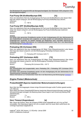 InteliLiteNT
AC03, SW Version 1.0, ©ComAp –Januar 2009 59
AC03-1.0 Reference Guide.pdf
Der Mindestwert 0% entspricht 90% der Nenngeschwindigkeit. Der Höchstwert 100% entspricht 110%
der Nenngeschwindigkeit.
Fuel Pump ON (Kraftstoffpumpe EIN) [%]
Wenn der tatsächliche Wert des Analogeingangs AI3 Fuel Level (Kraftstoffstand) unter diesem Wert
liegt oder diesem entspricht, wird der Binärausgang Fuel Pump (Kraftstoffpumpe) aktiviert.
Inkrement: 1
Bereich: 0 – 100 %
Fuel Pump OFF (Kraftstoffpumpe AUS) [%]
Wenn der tatsächliche Wert des Analogeingangs AI3 Fuel Level (Kraftstoffstand) über diesen Wert
steigt oder diesem entspricht, wird der Binärausgang Fuel Pump (Kraftstoffpumpe) deaktiviert.
Inkrement: 1
Bereich: 0 – 100 %
Hinweis:
Die beiden oben genannten Einstellwerte werden mit dem Analogeingang AI3 (der üblicherweise für
den Kraftstoffstand verwendet wird) verglichen und diese werden zur automatischen Steuerung der
Kraftstoffpumpe verwendet. Es besteht überdies die Möglichkeit, einer manuellen Steuerung der
Kraftstoffpumpe. Nähere Informationen zur Kraftstoffpumpenfunktion finden Sie in der Beschreibung
des Binärausgangs Kraftstoffpumpe.
Preheating ON (Vorheizen EIN) [°C]
Wenn der tatsächliche Wert des Analogeingangs AI2 Water Temp (Wassertemperatur) unter diesem
Wert liegt oder diesem entspricht, wird der Binärausgang Preheating (Vorheizen) aktiviert.
Inkrement: 1
Bereich: 0 – Preheating OFF (Vorheizen AUS) °C
Preheating OFF (Vorheizen AUS) [°C]
Wenn der tatsächliche Wert des Analogeingangs AI2 Water Temp (Wassertemperatur) über diesen
Wert steigt oder diesem entspricht, wird der Binärausgang Preheating (Vorheizen) deaktiviert.
Inkrement: 1
Bereich: Preheating ON (Vorheizen EIN) – 100 °C
Hinweis:
Die Vorheizfunktion wird ausgeschaltet, wenn Preheating ON = Preheating OFF (Vorheizen EIN =
Vorheizen AUS).
Die beiden oben genannten Einstellwerte werden mit dem Analogeingang AI2 (der üblicherweise für die
Wassertemperatur verwendet wird) verglichen.
Nähere Informationen zur Vorheizfunktion finden Sie in der Beschreibung des Binärausgangs Vorheizen.
Engine Protect (Motorschutz)
ProtectHoldOff (Sperren bestimmter Motorschutzeinrichtungen)
[s]
Beim Start des Stromaggregats müssen einige Schutzeinrichtungen außer Funktion gesetzt werden
(z.B. Öldruck).
Nach Ablauf der Dauer ProtectHoldOff (Sperren bestimmter Motorschutzeinrichtungen) werden die
Schutzeinrichtungen entriegelt. Die Messung dieser Dauer beginnt nach Erreichung Starting RPM
(Startdrehzahl).
Inkrement: 1 s
Bereich: 0 – 300 s
Horn Timeout (Hupendauer) [s]
Max. Dauer des Hupens. Wenn der Ausgang HORN (Hupe) abgestellt sein soll, ist er auf Null
einzustellen. Die Hupendauer beginnt von vorn zu laufen, wenn ein neuer Alarm auftritt bevor die
vorherige Hupendauer abgelaufen ist.
 