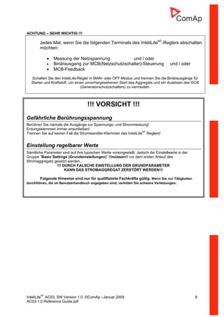 InteliLiteNT
AC03, SW Version 1.0, ©ComAp –Januar 2009 6
AC03-1.0 Reference Guide.pdf
ACHTUNG – SEHR WICHTIG !!!
Jedes Mal, wenn Sie die folgenden Terminals des InteliLiteNT
-Reglers abschalten
möchten:
• Messung der Netzspannung und / oder
• Binärausgang zur MCB(Netzschutzschalter)-Steuerung und / oder
• MCB-Feedback
Schalten Sie den InteliLite-Regler in MAN- oder OFF-Modus und trennen Sie die Binärausgänge für
Starter und Kraftstoff, um einen unvorhergesehenen Start des Aggregats und ein Auslösen des GCB
(Generatorschutzschalters) zu vermeiden.
!!! VORSICHT !!!
Gefährliche Berührungsspannung
Berühren Sie niemals die Ausgänge zur Spannungs- und Strommessung!
Erdungsklemmen immer anschließen!
Trennen Sie auf keinen Fall die Stromwandler-Klemmen des InteliLiteNT
Reglers!
Einstellung regelbarer Werte
Sämtliche Parameter sind auf ihre typischen Werte voreingestellt. Jedoch die Einstellwerte in der
Gruppe “Basic Settings (Grundeinstellungen)” !!müssen!! vor dem ersten Anlauf des
Stromaggregats gesetzt werden..
!!! DURCH FALSCHE EINSTELLUNG DER GRUNDPARAMETER
KANN DAS STROMAGGREGAT ZERSTÖRT WERDEN!!!
Folgende Hinweise sind nur für qualifizierte Fachkräfte gültig. Wenn Sie nur Tätigkeiten
durchführen, die im Benutzerhandbuch angegeben sind, verhüten Sie schwere Verletzungen.
 
