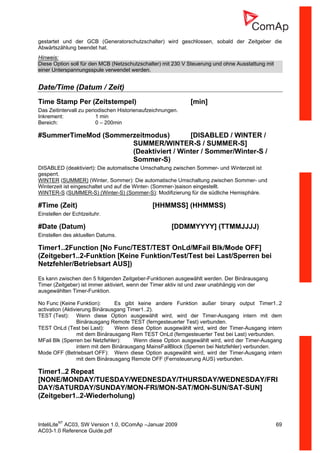 InteliLiteNT
AC03, SW Version 1.0, ©ComAp –Januar 2009 69
AC03-1.0 Reference Guide.pdf
gestartet und der GCB (Generatorschutzschalter) wird geschlossen, sobald der Zeitgeber die
Abwärtszählung beendet hat.
Hinweis:
Diese Option soll für den MCB (Netzschutzschalter) mit 230 V Steuerung und ohne Ausstattung mit
einer Unterspannungsspule verwendet werden.
Date/Time (Datum / Zeit)
Time Stamp Per (Zeitstempel) [min]
Das Zeitintervall zu periodischen Historienaufzeichnungen.
Inkrement: 1 min
Bereich: 0 – 200min
#SummerTimeMod (Sommerzeitmodus) [DISABLED / WINTER /
SUMMER/WINTER-S / SUMMER-S]
(Deaktiviert / Winter / Sommer/Winter-S /
Sommer-S)
DISABLED (deaktiviert): Die automatische Umschaltung zwischen Sommer- und Winterzeit ist
gesperrt.
WINTER (SUMMER) (Winter, Sommer): Die automatische Umschaltung zwischen Sommer- und
Winterzeit ist eingeschaltet und auf die Winter- (Sommer-)saison eingestellt.
WINTER-S (SUMMER-S) (Winter-S) (Sommer-S): Modifizierung für die südliche Hemisphäre.
#Time (Zeit) [HHMMSS] (HHMMSS)
Einstellen der Echtzeituhr.
#Date (Datum) [DDMMYYYY] (TTMMJJJJ)
Einstellen des aktuellen Datums.
Timer1..2Function [No Func/TEST/TEST OnLd/MFail Blk/Mode OFF]
(Zeitgeber1..2-Funktion [Keine Funktion/Test/Test bei Last/Sperren bei
Netzfehler/Betriebsart AUS])
Es kann zwischen den 5 folgenden Zeitgeber-Funktionen ausgewählt werden. Der Binärausgang
Timer (Zeitgeber) ist immer aktiviert, wenn der Timer aktiv ist und zwar unabhängig von der
ausgewählten Timer-Funktion.
No Func (Keine Funktion): Es gibt keine andere Funktion außer binary output Timer1..2
activation (Aktivierung Binärausgang Timer1..2).
TEST (Test): Wenn diese Option ausgewählt wird, wird der Timer-Ausgang intern mit dem
Binärausgang Remote TEST (ferngesteuerter Test) verbunden.
TEST OnLd (Test bei Last): Wenn diese Option ausgewählt wird, wird der Timer-Ausgang intern
mit dem Binärausgang Rem TEST OnLd (ferngesteuerter Test bei Last) verbunden.
MFail Blk (Sperren bei Netzfehler): Wenn diese Option ausgewählt wird, wird der Timer-Ausgang
intern mit dem Binärausgang MainsFailBlock (Sperren bei Netzfehler) verbunden.
Mode OFF (Betriebsart OFF): Wenn diese Option ausgewählt wird, wird der Timer-Ausgang intern
mit dem Binärausgang Remote OFF (Fernsteuerung AUS) verbunden.
Timer1..2 Repeat
[NONE/MONDAY/TUESDAY/WEDNESDAY/THURSDAY/WEDNESDAY/FRI
DAY/SATURDAY/SUNDAY/MON-FRI/MON-SAT/MON-SUN/SAT-SUN]
(Zeitgeber1..2-Wiederholung)
 