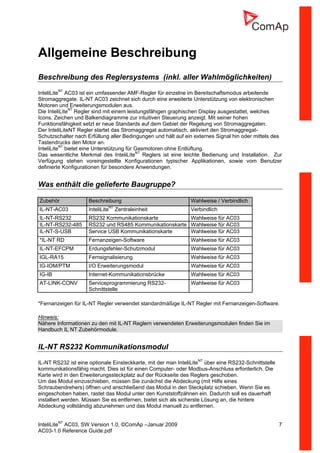 InteliLiteNT
AC03, SW Version 1.0, ©ComAp –Januar 2009 7
AC03-1.0 Reference Guide.pdf
Allgemeine Beschreibung
Beschreibung des Reglersystems (inkl. aller Wahlmöglichkeiten)
InteliLiteNT
AC03 ist ein umfassender AMF-Regler für einzelne im Bereitschaftsmodus arbeitende
Stromaggregate. IL-NT AC03 zeichnet sich durch eine erweiterte Unterstützung von elektronischen
Motoren und Erweiterungsmodulen aus.
Die InteliLiteNT
Regler sind mit einem leistungsfähigen graphischen Display ausgestattet, welches
Icons, Zeichen und Balkendiagramme zur intuitiven Steuerung anzeigt. Mit seiner hohen
Funktionsfähigkeit setzt er neue Standards auf dem Gebiet der Regelung von Stromaggregaten.
Der InteliLiteNT Regler startet das Stromaggregat automatisch, aktiviert den Stromaggregat-
Schutzschalter nach Erfüllung aller Bedingungen und hält auf ein externes Signal hin oder mittels des
Tastendrucks den Motor an.
InteliLiteNT
bietet eine Unterstützung für Gasmotoren ohne Entlüftung.
Das wesentliche Merkmal des InteliLiteNT
Reglers ist eine leichte Bedienung und Installation. Zur
Verfügung stehen voreingestellte Konfigurationen typischer Applikationen, sowie vom Benutzer
definierte Konfigurationen für besondere Anwendungen.
Was enthält die gelieferte Baugruppe?
Zubehör Beschreibung Wahlweise / Verbindlich
IL-NT-AC03 InteliLiteNT
Zentraleinheit Verbindlich
IL-NT-RS232 RS232 Kommunikationskarte Wahlweise für AC03
IL-NT-RS232-485 RS232 und RS485 Kommunikationskarte Wahlweise für AC03
IL-NT-S-USB Service USB Kommunikationskarte Wahlweise für AC03
*IL-NT RD Fernanzeigen-Software Wahlweise für AC03
IL-NT-EFCPM Erdungsfehler-Schutzmodul Wahlweise für AC03
IGL-RA15 Fernsignalisierung Wahlweise für AC03
IG-IOM/PTM I/O Erweiterungsmodul Wahlweise für AC03
IG-IB Internet-Kommunikationsbrücke Wahlweise für AC03
AT-LINK-CONV Serviceprogrammierung RS232-
Schnittstelle
Wahlweise für AC03
*Fernanzeigen für IL-NT Regler verwendet standardmäßige IL-NT Regler mit Fernanzeigen-Software.
Hinweis:
Nähere Informationen zu den mit IL-NT Reglern verwendeten Erweiterungsmodulen finden Sie im
Handbuch IL NT Zubehörmodule.
IL-NT RS232 Kommunikationsmodul
IL-NT RS232 ist eine optionale Einsteckkarte, mit der man InteliLiteNT
über eine RS232-Schnittstelle
kommunikationsfähig macht. Dies ist für einen Computer- oder Modbus-Anschluss erforderlich. Die
Karte wird in den Erweiterungssteckplatz auf der Rückseite des Reglers geschoben.
Um das Modul einzuschieben, müssen Sie zunächst die Abdeckung (mit Hilfe eines
Schraubendrehers) öffnen und anschließend das Modul in den Steckplatz schieben. Wenn Sie es
eingeschoben haben, rastet das Modul unter den Kunststoffzähnen ein. Dadurch soll es dauerhaft
installiert werden. Müssen Sie es entfernen, bietet sich als sicherste Lösung an, die hintere
Abdeckung vollständig abzunehmen und das Modul manuell zu entfernen.
 