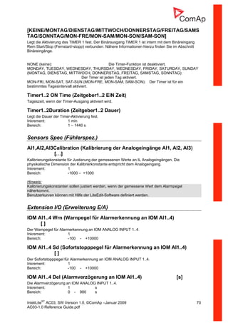 InteliLiteNT
AC03, SW Version 1.0, ©ComAp –Januar 2009 70
AC03-1.0 Reference Guide.pdf
[KEINE/MONTAG/DIENSTAG/MITTWOCH/DONNERSTAG/FREITAG/SAMS
TAG/SONNTAG/MON-FRE/MON-SAM/MON-SON/SAM-SON]
Legt die Aktivierung des TIMER 1 fest. Der Binärausgang TIMER 1 ist intern mit dem Binäreingang
Rem Start/Stop (Fernstart/-stopp) verbunden. Nähere Informationen hierzu finden Sie im Abschnitt
Binäreingänge.
NONE (keine): Die Timer-Funktion ist deaktiviert.
MONDAY, TUESDAY, WEDNESDAY, THURSDAY, WEDNESDAY, FRIDAY, SATURDAY, SUNDAY
(MONTAG, DIENSTAG, MITTWOCH, DONNERSTAG, FREITAG, SAMSTAG, SONNTAG):
Der Timer ist jeden Tag aktiviert.
MON-FRI, MON-SAT, SAT-SUN (MON-FRE, MON-SAM, SAM-SON): Der Timer ist für ein
bestimmtes Tagesintervall aktiviert.
Timer1..2 ON Time (Zeitgeber1..2 EIN Zeit)
Tageszeit, wenn der Timer-Ausgang aktiviert wird.
Timer1..2Duration (Zeitgeber1..2 Dauer)
Legt die Dauer der Timer-Aktivierung fest.
Inkrement: 1 min
Bereich: 1 – 1440 s
Sensors Spec (Fühlerspez.)
AI1,AI2,AI3Calibration (Kalibrierung der Analogeingänge AI1, AI2, AI3)
[…]
Kalibrierungskonstante für Justierung der gemessenen Werte an IL Analogeingängen. Die
physikalische Dimension der Kalibrierkonstante entspricht dem Analogeingang.
Inkrement: 1
Bereich: -1000 – +1000
Hinweis:
Kalibrierungskonstanten sollen justiert werden, wenn der gemessene Wert dem Alarmpegel
näherkommt.
Benutzerkurven können mit Hilfe der LiteEdit-Software definiert werden.
Extension I/O (Erweiterung E/A)
IOM AI1..4 Wrn (Warnpegel für Alarmerkennung an IOM AI1..4)
[ ]
Der Warnpegel für Alarmerkennung an IOM ANALOG INPUT 1..4.
Inkrement: 1
Bereich: -100 - +10000
IOM AI1..4 Sd (Sofortstopppegel für Alarmerkennung an IOM AI1..4)
[ ]
Der Sofortstopppegel für Alarmerkennung an IOM ANALOG INPUT 1..4.
Inkrement: 1
Bereich: -100 - +10000
IOM AI1..4 Del (Alarmverzögerung an IOM AI1..4) [s]
Die Alarmverzögerung an IOM ANALOG INPUT 1..4.
Inkrement: 1 s
Bereich: 0 - 900 s
 