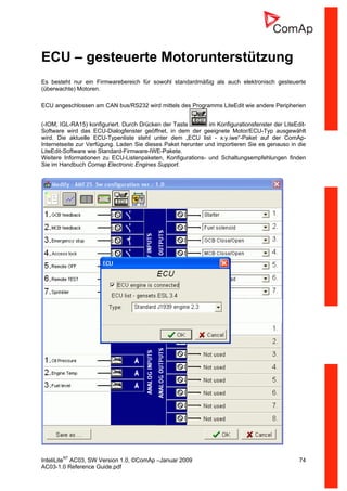 InteliLiteNT
AC03, SW Version 1.0, ©ComAp –Januar 2009 74
AC03-1.0 Reference Guide.pdf
ECU – gesteuerte Motorunterstützung
Es besteht nur ein Firmwarebereich für sowohl standardmäßig als auch elektronisch gesteuerte
(überwachte) Motoren.
ECU angeschlossen am CAN bus/RS232 wird mittels des Programms LiteEdit wie andere Peripherien
(-IOM, IGL-RA15) konfiguriert. Durch Drücken der Taste im Konfigurationsfenster der LiteEdit-
Software wird das ECU-Dialogfenster geöffnet, in dem der geeignete Motor/ECU-Typ ausgewählt
wird. Die aktuelle ECU-Typenliste steht unter dem „ECU list - x.y.iwe“-Paket auf der ComAp-
Internetseite zur Verfügung. Laden Sie dieses Paket herunter und importieren Sie es genauso in die
LiteEdit-Software wie Standard-Firmware-IWE-Pakete.
Weitere Informationen zu ECU-Listenpaketen, Konfigurations- und Schaltungsempfehlungen finden
Sie im Handbuch Comap Electronic Engines Support.
 