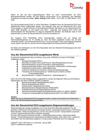 InteliLiteNT
AC03, SW Version 1.0, ©ComAp –Januar 2009 75
AC03-1.0 Reference Guide.pdf
Sofern es sich bei dem angeschlossenen Motor um einen Cummins-Motor mit GCS-
Motorensteuereinheit handelt, die über Modbus kommuniziert, ist es erforderlich, den folgenden
Einstellwert wie folgt einzustellen: Basic settings:COM1 Mode = ECU LINK or COM2 Mode = ECU
LINK.
Ein Kommunikationsverlust führt zu einem Warnalarm. Umgekehrt kann die Steuereinheit ECU beim
stillstehenden Motor abgeschaltet werden, das bedeutet, dass sich die Steuereinheit ECU ohne
Kommunikation in diesem Moment im Normalzustand befindet. Alle Werte von der Steuereinheit ECU
sollen #### darstellen, es wird jedoch kein Alarm angezeigt. Der Ausgang ECU Comm OK
(Kommunikation der Steuereinheit i.O.) folgt der tatsächlichen Situation, das bedeutet, dass er nicht
jederzeit aktiv ist, wenn die Steuereinheit ECU ohne Kommunikation ist.
Der Ausgang ECU PowerRelay (ECU Leistungsrelais) schaltet sich am Anfang der
Startvorbereitungsphase ein. Er schaltet ab, wenn der Motor angehalten werden soll. Er kann
verwendet werden, um die Steuereinheit ECU ein- und auszuschalten. Wenn der Ausgang konfiguriert
wurde, jedoch nicht aktiv ist, wird der Kommunikationsalarm der Steuereinheit ECU geblockt.
Der Motor wird abhängend von den ECU-Kapazitäten über den Standard-Kontaktausgang oder über
den CAN-Bus gestartet.
Aus der Steuereinheit ECU ausgelesene Werte
Es gibt einen feststehenden Satz von Werten, die aus der J1939-ECU von dem IL-NT-Regler
ausgelesen werden:
Motorgeschwindigkeit (EEC1)
Motoröldruck (Engine Fluid Level/Pressure, Motorflüssigkeitsstand/-druck)
Motorkühltemperatur (Engine Temperature, Motortemperatur)
Gesamtmotorlaufzeit (Engine Hours, Revolutions; Motorlaufzeit, Umdrehungen)
Kraftstoffrate (Fuel Economy, Kraftstoffökonomie)
Ladedruck (Inlet/Exhaust Conditions, Einlass-/Auslassbedingungen)
Temperatur der Einlasssaugleitung 1 (Inlet/Exhaust Conditions, Einlass-
/Auslassbedingungen)
Motoröltemperatur 1 (Engine Temperature 1, Motortemperatur 1)
Wenn die „ECU LINK“-Modbus-Option ausgewählt ist, werden die folgenden Werte aus den Modbus-
Registerdaten (für QSX15,QSK45, QSK60) ausgelesen:
Motorgeschwindigkeit (Registeradresse:30001)
Öldruck (Registeradresse:30003)
Kühltemperatur (Registeradresse:30002)
Motorbetriebsdauer (Registeradressen:30008-30009)
Kraftstoffverbrauchsrate (Registeradresse:30018)
Absolutdruck Einlasssaugleitung (Registeradresse:30530 (nur QSK45, QSK60))
Temperatur Einlasssaugleitung (Registeradresse:30531 (nur QSK45, QSK60))
Hinweis:
Werte, die aus der Steuereinheit ECU ausgelesen werden, werden mit Ausnahme der Fehlercodes
nicht in die Historienaufzeichnung geschrieben.
Aus der Steuereinheit ECU ausgelesene Diagnosemeldungen
Diagnosemeldungen werden ausgelesen und in einer Extra-ECU-Alarmliste aufgeführt. Für den
Standard J1939 werden SPN (Suspect Parameter Number, Verdachtparameternummer), FMI (Failure
Mode Identifier, Fehlermodusbezeichner) und OC (Occurrence Counter - Ereigniszähler) zusammen
mit einer Textbeschreibung (sofern verfügbar) angezeigt.
Ein Paar SPN (Suspect Parameter Number – Verdachtparameternummer) / FMI (Failure Mode
Identify – Fehlermodusbezeichner) beschreibt eine Fehlerinformation. Wenn FMI 0 oder 1 entspricht,
wird WRN in der ECU-Alarmliste aufgeführt. Für alle anderen FMI-Werte wird FLS angezeigt.
 