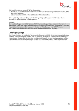 InteliLiteNT
AC03, SW Version 1.0, ©ComAp –Januar 2009 76
AC03-1.0 Reference Guide.pdf
Nähere Informationen zu den SPN/FMI-Codes siehe:
• Handbuch zu den SAE Netzstandarten für die LKW- und Bussteuerung und -kommunikation, SAE
HS-1939 Publikation
• oder entsprechende ECU-Fehlercodeliste des Motorenherstellers.
Eine vollständige Liste aller Diagnosetextmeldungen für jede Steuereinheit ECU finden Sie im
Handbuch Comap Electronic Engines Support.
Hinweis:
Der InteliLite-Regler unterstützt nicht die J1587-Diagnoseleitung an Volvo-Motoren. Dies kann in
bestimmten Fällen eine J1939 Alarmmeldung FC:000608 aufgrund des nicht vorhandenen J1587-Bus
verursachen. Kontaktieren Sie Ihren Volvo-Händler zur Aktualisierung Ihrer ECU-Firmware.
Die Fehlercodes werden bei Scania-Motoren im hexadezimalen Format angezeigt.
Analogeingänge
Durch das Auslesen der erwähnten Werte aus der Steuereinheit ECU können die Analogeingänge zu
anderen Zwecken verwendet werden, z.B. zur Messung, Anzeige und Alarmaktivierung in Bezug auf
verschiedene Mengen. Die Konfiguration ermöglicht die Nutzung von drei Analogausgängen auf der
Zentraleinheit und vier Analogeingängen auf dem IG-IOM/IGS-PTM-Modul, sofern angeschlossen.
 