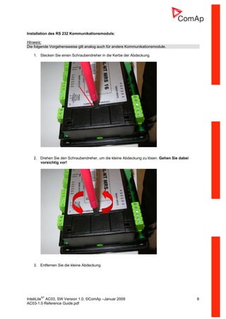 InteliLiteNT
AC03, SW Version 1.0, ©ComAp –Januar 2009 8
AC03-1.0 Reference Guide.pdf
Installation des RS 232 Kommunikationsmoduls:
Hinweis:
Die folgende Vorgehensweise gilt analog auch für andere Kommunikationsmodule.
1. Stecken Sie einen Schraubendreher in die Kerbe der Abdeckung.
2. Drehen Sie den Schraubendreher, um die kleine Abdeckung zu lösen. Gehen Sie dabei
vorsichtig vor!
3. Entfernen Sie die kleine Abdeckung.
 