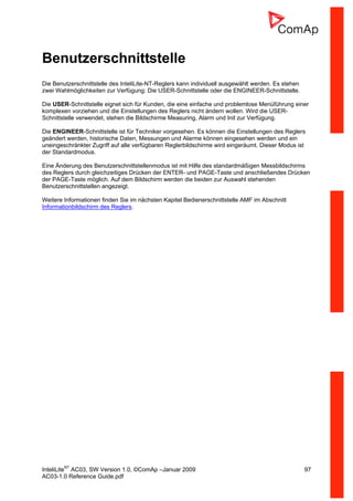 InteliLiteNT
AC03, SW Version 1.0, ©ComAp –Januar 2009 97
AC03-1.0 Reference Guide.pdf
Benutzerschnittstelle
Die Benutzerschnittstelle des InteliLite-NT-Reglers kann individuell ausgewählt werden. Es stehen
zwei Wahlmöglichkeiten zur Verfügung: Die USER-Schnittstelle oder die ENGINEER-Schnittstelle.
Die USER-Schnittstelle eignet sich für Kunden, die eine einfache und problemlose Menüführung einer
komplexen vorziehen und die Einstellungen des Reglers nicht ändern wollen. Wird die USER-
Schnittstelle verwendet, stehen die Bildschirme Measuring, Alarm und Init zur Verfügung.
Die ENGINEER-Schnittstelle ist für Techniker vorgesehen. Es können die Einstellungen des Reglers
geändert werden, historische Daten, Messungen und Alarme können eingesehen werden und ein
uneingeschränkter Zugriff auf alle verfügbaren Reglerbildschirme wird eingeräumt. Dieser Modus ist
der Standardmodus.
Eine Änderung des Benutzerschnittstellenmodus ist mit Hilfe des standardmäßigen Messbildschirms
des Reglers durch gleichzeitiges Drücken der ENTER- und PAGE-Taste und anschließendes Drücken
der PAGE-Taste möglich. Auf dem Bildschirm werden die beiden zur Auswahl stehenden
Benutzerschnittstellen angezeigt.
Weitere Informationen finden Sie im nächsten Kapitel Bedienerschnittstelle AMF im Abschnitt
Informationbildschirm des Reglers.
 