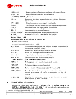 MEMORIA DESCRIPTIVA
90615.1.013 Cargas Sísmicas en Recipientes Verticales, Chimeneas y Torres.
90615.1.014 Diseño Sismorresistente de Tanques Metálicos.
COVENIN - MINDUR y Nacionales
1618-98 Estructuras de acero para edificaciones. Proyecto, fabricación y
construcción.
1756-1: 2001 Edificaciones sismorresistente parte 1. Articulado.
1753-05 Estructuras de concreto armado para edificaciones. Análisis diseño.
2002-88 Acciones mínimas para el proyecto de edificaciones.
2003-89 Acciones del viento sobre edificaciones.
Gaceta Oficial 5318 Normas Generales para el Proyecto de Alcantarillados
M.S.A.S. Gaceta oficial Nº 4.044 Extraordinario, del 09/09/88
Drenaje Urbano / INOS
Manual de drenaje MOP / Dirección de Vialidad 1967
Normas Internacionales
ACI (American Concrete Institute) y AISC
A.C.I. 301-02 Specifications for structural steel buildings allowable stress, allowable
stress design and plastic design.
A.C.I. 318-05 Building code requirements for reinforced concrete.
A.C.I. 315 Details and detailing of concrete reinforcement.
AISC 360-05 Specification for structural steel buildings.
AISC 341-05 Seismic provisions for structural steel buildings.
ASTM (American Society for Testing and Materials)
ASTM A-36 Método para el acero estructural y pernos de anclaje.
ASTM-307 Método usado para pernos estructurales.
ASTM-A615 Norma para la resistencia del acero de refuerzo grado 60
ASTM A325-10 Especificación estándar para pernos estructurales de acero,
tratados térmicamente, no 120/105 ksi Resistencia a la tracción
mínima
A153M - 09 Especificación estándar para la capa de zinc (inmersión en caliente)
en el hardware de Hierro y del Acero
9. DESCRIPCIÓN DE LOS TRABAJOS
La ejecución de las obras del proyecto “CONSTRUCCIÓN DE TANQUE 50004 DE LA
ESTACIÓN DE FLUJO OROCUAL 1 (EF ORC 1)” está orientado a la implantación de las
siguientes actividades discriminadas por disciplina:
GERENCIA DE COORDINACIÓN OPERACIONAL EyP
ORIENTE,
AC031004-EF0D3-GD22000 Revisión B Página
ARQUITECO, C.A.
ARQ1009-C10200-GD22000
Fecha 05/05/11 16 de
21
PDVSA
 