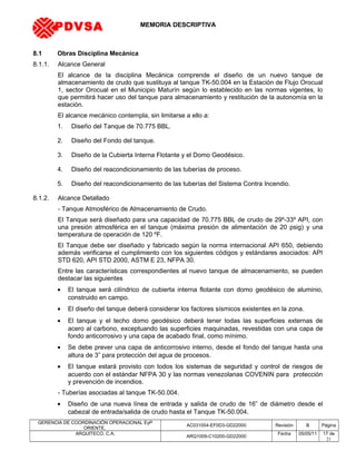 MEMORIA DESCRIPTIVA
8.1 Obras Disciplina Mecánica
8.1.1. Alcance General
El alcance de la disciplina Mecánica comprende el diseño de un nuevo tanque de
almacenamiento de crudo que sustituya al tanque TK-50.004 en la Estación de Flujo Orocual
1, sector Orocual en el Municipio Maturín según lo establecido en las normas vigentes, lo
que permitirá hacer uso del tanque para almacenamiento y restitución de la autonomía en la
estación.
El alcance mecánico contempla, sin limitarse a ello a:
1. Diseño del Tanque de 70.775 BBL.
2. Diseño del Fondo del tanque.
3. Diseño de la Cubierta Interna Flotante y el Domo Geodésico.
4. Diseño del reacondicionamiento de las tuberías de proceso.
5. Diseño del reacondicionamiento de las tuberías del Sistema Contra Incendio.
8.1.2. Alcance Detallado
- Tanque Atmosférico de Almacenamiento de Crudo.
El Tanque será diseñado para una capacidad de 70.775 BBL de crudo de 29º-33º API, con
una presión atmosférica en el tanque (máxima presión de alimentación de 20 psig) y una
temperatura de operación de 120 ºF.
El Tanque debe ser diseñado y fabricado según la norma internacional API 650, debiendo
además verificarse el cumplimiento con los siguientes códigos y estándares asociados: API
STD 620, API STD 2000, ASTM E 23, NFPA 30.
Entre las características correspondientes al nuevo tanque de almacenamiento, se pueden
destacar las siguientes
• El tanque será cilíndrico de cubierta interna flotante con domo geodésico de aluminio,
construido en campo.
• El diseño del tanque deberá considerar los factores sísmicos existentes en la zona.
• El tanque y el techo domo geodésico deberá tener todas las superficies externas de
acero al carbono, exceptuando las superficies maquinadas, revestidas con una capa de
fondo anticorrosivo y una capa de acabado final, como mínimo.
• Se debe prever una capa de anticorrosivo interno, desde el fondo del tanque hasta una
altura de 3” para protección del agua de procesos.
• El tanque estará provisto con todos los sistemas de seguridad y control de riesgos de
acuerdo con el estándar NFPA 30 y las normas venezolanas COVENIN para protección
y prevención de incendios.
- Tuberías asociadas al tanque TK-50.004.
• Diseño de una nueva línea de entrada y salida de crudo de 16” de diámetro desde el
cabezal de entrada/salida de crudo hasta el Tanque TK-50.004.
GERENCIA DE COORDINACIÓN OPERACIONAL EyP
ORIENTE,
AC031004-EF0D3-GD22000 Revisión B Página
ARQUITECO, C.A.
ARQ1009-C10200-GD22000
Fecha 05/05/11 17 de
21
PDVSA
 