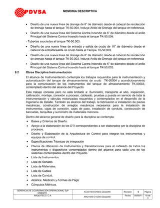 MEMORIA DESCRIPTIVA
• Diseño de una nueva línea de drenaje de 6” de diámetro desde el cabezal de recolección
de drenaje hasta el tanque TK-50.004. Incluye Anillo de Drenaje del tanque en referencia.
• Diseño de una nueva línea del Sistema Contra Incendio de 6” de diámetro desde el anillo
Principal del Sistema Contra Incendio hasta el tanque TK-50.004.
- Tuberías asociadas al tanque TK-50.003.
• Diseño de una nueva línea de entrada y salida de crudo de 16” de diámetro desde el
cabezal de entrada/salida de crudo hasta el Tanque TK-50.003.
• Diseño de una nueva línea de drenaje de 6” de diámetro desde el cabezal de recolección
de drenaje hasta el tanque TK-50.003. Incluye Anillo de Drenaje del tanque en referencia
• Diseño de una nueva línea del Sistema Contra Incendio de 6” de diámetro desde el anillo
Principal del Sistema Contra Incendio hasta el tanque TK-50.003.
8.2 Obras Disciplina Instrumentación
El alcance de Instrumentación contempla los trabajos requeridos para la instrumentación y
automatización del tanque de almacenamiento de crudo TK-50004 y acondicionamiento
para la comunicación de los instrumentos del tanque de almacenamiento TK-50003,
contemplado dentro del alcance del Proyecto.
Este trabajo consiste pero no está limitado a: Suministro, transporte al sitio, inspección,
calibración, montaje, conexión a proceso, cableado, pruebas y puesta en servicio de toda la
instrumentación y válvulas motorizadas requeridos y contemplados en el desarrollo de la
Ingeniería de Detalle. También es alcance del trabajo, la fabricación e instalación de piezas
mecánicas, construcción de arreglos mecánicos necesarios para la instalación de
instrumentos, cajas de conexión, cajas de paso, instalación de conduits, construcción de
bancadas, tanquillas y suministro de materiales menores.
Dentro del alcance general de diseño para la disciplina se contempla:
• Bases y Criterios de Diseño.
• Apoyo a la elaboración de los DTI correspondientes a ser elaborados por la disciplina de
procesos.
• Diseño y Elaboración de la Arquitectura de Control para integrar los instrumentos y
equipos de control.
• Especificaciones Técnicas de Integración
• Planos de Ubicación de Instrumentos y Canalizaciones para el cableado de todos los
instrumentos y dispositivos contemplados dentro del alcance para cada uno de los
sistemas contemplados dentro del Proyecto.
• Lista de Instrumentos.
• Lista de Señales
• Lista de Materiales.
• Lista de Cables
• Lista de Conduit.
• Alcance, Medición y Formas de Pago
• Cómputos Métricos.
GERENCIA DE COORDINACIÓN OPERACIONAL EyP
ORIENTE,
AC031004-EF0D3-GD22000 Revisión B Página
ARQUITECO, C.A.
ARQ1009-C10200-GD22000
Fecha 05/05/11 18 de
21
PDVSA
 
