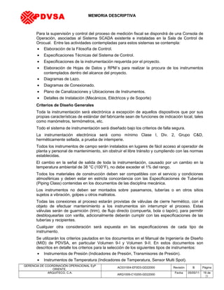 MEMORIA DESCRIPTIVA
Para la supervisión y control del proceso de medición fiscal se dispondrá de una Consola de
Operación, asociadas al Sistema SCADA existente e instaladas en la Sala de Control de
Orocual. Entre las actividades contempladas para estos sistemas se contempla:
• Elaboración de la Filosofía de Control.
• Especificaciones Técnicas del Sistema de Control.
• Especificaciones de la instrumentación requerida por el proyecto.
• Elaboración de Hojas de Datos y RPM´s para realizar la procura de los instrumentos
contemplados dentro del alcance del proyecto.
• Diagramas de Lazo.
• Diagramas de Conexionado.
• Plano de Canalizaciones y Ubicaciones de Instrumentos.
• Detalles de Instalación (Mecánicos, Eléctricos y de Soporte)
Criterios de Diseño Generales
Toda la instrumentación será electrónica a excepción de aquellos dispositivos que por sus
propias características de estándar del fabricante sean de funciones de indicación local, tales
como manómetros, termómetros, etc.
Todo el sistema de instrumentación será diseñado bajo los criterios de falla segura.
La instrumentación electrónica será como mínimo Clase I, Div. 2, Grupo C&D,
herméticamente sellada, a prueba de intemperie.
Todos los instrumentos de campo serán instalados en lugares de fácil acceso al operador de
planta y personal de mantenimiento, sin obstruir el libre tránsito y cumpliendo con las normas
establecidas.
El cambio en la señal de salida de toda la instrumentación, causado por un cambio en la
temperatura ambiental de 38 °C (100°F), no debe exceder el 1% del rango.
Todos los materiales de construcción deben ser compatibles con el servicio y condiciones
atmosféricas y deben estar en estricta concordancia con las Especificaciones de Tuberías
(Piping Class) contenidas en los documentos de las disciplina mecánica.
Los instrumentos no deben ser montados sobre pasamanos, tuberías o en otros sitios
sujetos a vibración, golpes u otros maltratos.
Todas las conexiones al proceso estarán provistas de válvulas de cierre hermético, con el
objeto de efectuar mantenimiento a los instrumentos sin interrumpir el proceso. Estas
válvulas serán de guarnición (trim), de flujo directo (compuerta, bola o tapón), para permitir
desbloquearlas con varilla, adicionalmente deberán cumplir con las especificaciones de las
tuberías y recipientes.
Cualquier otra consideración será expuesta en las especificaciones de cada tipo de
instrumento.
Se utilizarán los criterios pautados en los documentos en el Manual de Ingeniería de Diseño
(MID) de PDVSA, en particular Volumen 9-I y Volumen 9-II. En estos documentos son
descritos en detalle los criterios para la selección de los siguientes tipos de instrumentos:
• Instrumentos de Presión (Indicadores de Presión, Transmisores de Presión).
• Instrumentos de Temperatura (Indicadores de Temperatura, Sensor Multi Spot).
GERENCIA DE COORDINACIÓN OPERACIONAL EyP
ORIENTE,
AC031004-EF0D3-GD22000 Revisión B Página
ARQUITECO, C.A.
ARQ1009-C10200-GD22000
Fecha 05/05/11 19 de
21
PDVSA
 