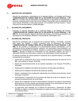MEMORIA DESCRIPTIVA
2. OBJETIVO DEL DOCUMENTO
Describir las actividades a desarrollarse en la Ingeniería Básica y de Detalles del Proyecto
“CONSTRUCCIÓN DE TANQUE 50004 DE LA ESTACIÓN DE FLUJO OROCUAL 1 (EF
ORC 1)” y someter ante las autoridades correspondientes, la aprobación de presupuestos y
permisos necesarios para la ejecución de los trabajos involucrados para la implantación del
nuevo tanque TK-50.004, el cual estará ubicado en la Estación de Flujo Orocual 1, sector
Orocual en el Municipio Maturín, Estado Monagas.
3. ALCANCE DEL DOCUMENTO.
Presentar la memoria descriptiva de la Ingeniería Básica y de Detalles del Proyecto
“CONSTRUCCIÓN DE TANQUE 50004 DE LA ESTACIÓN DE FLUJO OROCUAL 1 (EF
ORC 1)”, así como describir aspectos generales del proyecto y las diversas actividades a ser
ejecutadas por las disciplinas: Mecánica, Instrumentación, Electricidad y Civil.
4. ALCANCE DEL PROYECTO.
Ejecutar las actividades para el desarrollo de la ingeniería Básica y de Detalle, necesaria
para definir los trabajos y costos requeridos para la elaboración del proyecto
“CONSTRUCCIÓN DE TANQUE 50004 DE LA ESTACIÓN DE FLUJO OROCUAL 1 (EF
ORC 1)” de acuerdo a lo estipulado en la documentación técnica suministrada y con la
participación de las disciplinas procesos, mecánica, civil, electricidad e instrumentación, con
el compromiso fundamental de entender, satisfacer y superar las expectativas de calidad de
PDVSA y ejecutar el trabajo en conformidad con las normativas vigentes, así como la
elaboración de todos los documentos, y planos a ser desarrollados durante la asignación.
El alcance contempla de manera general el desarrollo de la ingeniería Básica y de Detalle
correspondiente al proyecto:
• Diseño para la construcción de un nuevo tanque de almacenamiento de crudo de 70.775
BBL, que sustituya al Tanque TK-50.004.
• Diseño del reacondicionamiento de las tuberías asociadas a los Tanques TK-50.004 y
TK-50.003.
• Diseño para la instalación del sistema de protección de descargas atmosféricas.
• Diseño para la instalación del sistema de protección catódica.
• Diseño y reubicación de la canalización relacionada con el sistema de iluminación, propia
del tanque TK-50.003.
• Automatización y Supervisión de los procesos de recibo de crudo en la estación, en los
tanques de almacenamiento de crudo limpio.
• Diseño de la instalación de toda la instrumentación indicada en los planos y documentos
del proyecto en el nuevo tanque que permitirán disponer de la información de nivel y los
datos asociados al proceso de almacenamiento de crudo.
• La supervisión será realizada por el Sistema de Supervisión y Adquisición de Datos
(SCADA en Inglés) y el sistema Tankmaster los cuales son existentes y están operativos
en la sala de control.
GERENCIA DE COORDINACIÓN OPERACIONAL EyP
ORIENTE,
AC031004-EF0D3-GD22000 Revisión B Página
ARQUITECO, C.A. ARQ1009-C10200-GD22000 Fecha 05/05/11 3 de 21
PDVSA
 