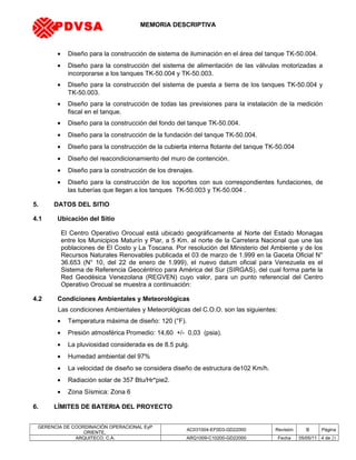 MEMORIA DESCRIPTIVA
• Diseño para la construcción de sistema de iluminación en el área del tanque TK-50.004.
• Diseño para la construcción del sistema de alimentación de las válvulas motorizadas a
incorporarse a los tanques TK-50.004 y TK-50.003.
• Diseño para la construcción del sistema de puesta a tierra de los tanques TK-50.004 y
TK-50.003.
• Diseño para la construcción de todas las previsiones para la instalación de la medición
fiscal en el tanque.
• Diseño para la construcción del fondo del tanque TK-50.004.
• Diseño para la construcción de la fundación del tanque TK-50.004.
• Diseño para la construcción de la cubierta interna flotante del tanque TK-50.004
• Diseño del reacondicionamiento del muro de contención.
• Diseño para la construcción de los drenajes.
• Diseño para la construcción de los soportes con sus correspondientes fundaciones, de
las tuberías que llegan a los tanques TK-50.003 y TK-50.004 .
5. DATOS DEL SITIO
4.1 Ubicación del Sitio
El Centro Operativo Orocual está ubicado geográficamente al Norte del Estado Monagas
entre los Municipios Maturín y Piar, a 5 Km. al norte de la Carretera Nacional que une las
poblaciones de El Costo y La Toscana. Por resolución del Ministerio del Ambiente y de los
Recursos Naturales Renovables publicada el 03 de marzo de 1.999 en la Gaceta Oficial N°
36.653 (N° 10, del 22 de enero de 1.999), el nuevo datum oficial para Venezuela es el
Sistema de Referencia Geocéntrico para América del Sur (SIRGAS), del cual forma parte la
Red Geodésica Venezolana (REGVEN) cuyo valor, para un punto referencial del Centro
Operativo Orocual se muestra a continuación:
4.2 Condiciones Ambientales y Meteorológicas
Las condiciones Ambientales y Meteorológicas del C.O.O. son las siguientes:
• Temperatura máxima de diseño: 120 (°F).
• Presión atmosférica Promedio: 14,60 +/- 0,03 (psia).
• La pluviosidad considerada es de 8.5 pulg.
• Humedad ambiental del 97%
• La velocidad de diseño se considera diseño de estructura de102 Km/h.
• Radiación solar de 357 Btu/Hr*pie2.
• Zona Sísmica: Zona 6
6. LÍMITES DE BATERIA DEL PROYECTO
GERENCIA DE COORDINACIÓN OPERACIONAL EyP
ORIENTE,
AC031004-EF0D3-GD22000 Revisión B Página
ARQUITECO, C.A. ARQ1009-C10200-GD22000 Fecha 05/05/11 4 de 21
PDVSA
 