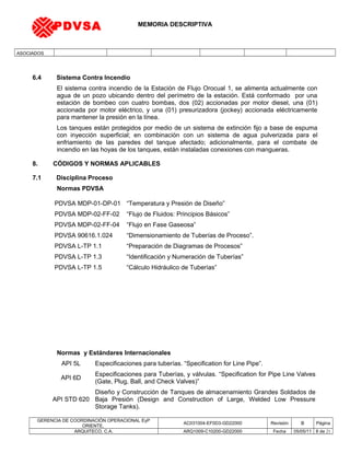 MEMORIA DESCRIPTIVA
ASOCIADOS
6.4 Sistema Contra Incendio
El sistema contra incendio de la Estación de Flujo Orocual 1, se alimenta actualmente con
agua de un pozo ubicando dentro del perímetro de la estación. Está conformado por una
estación de bombeo con cuatro bombas, dos (02) accionadas por motor diesel, una (01)
accionada por motor eléctrico, y una (01) presurizadora (jockey) accionada eléctricamente
para mantener la presión en la línea.
Los tanques están protegidos por medio de un sistema de extinción fijo a base de espuma
con inyección superficial; en combinación con un sistema de agua pulverizada para el
enfriamiento de las paredes del tanque afectado; adicionalmente, para el combate de
incendio en las hoyas de los tanques, están instaladas conexiones con mangueras.
8. CÓDIGOS Y NORMAS APLICABLES
7.1 Disciplina Proceso
Normas PDVSA
Normas y Estándares Internacionales
API 5L Especificaciones para tuberías. “Specification for Line Pipe”.
API 6D
Especificaciones para Tuberías, y válvulas. “Specification for Pipe Line Valves
(Gate, Plug, Ball, and Check Valves)”
API STD 620
Diseño y Construcción de Tanques de almacenamiento Grandes Soldados de
Baja Presión (Design and Construction of Large, Welded Low Pressure
Storage Tanks).
GERENCIA DE COORDINACIÓN OPERACIONAL EyP
ORIENTE,
AC031004-EF0D3-GD22000 Revisión B Página
ARQUITECO, C.A. ARQ1009-C10200-GD22000 Fecha 05/05/11 8 de 21
PDVSA MDP-01-DP-01 “Temperatura y Presión de Diseño”
PDVSA MDP-02-FF-02 “Flujo de Fluidos: Principios Básicos”
PDVSA MDP-02-FF-04 “Flujo en Fase Gaseosa”
PDVSA 90616.1.024 “Dimensionamiento de Tuberías de Proceso”.
PDVSA L-TP 1.1 “Preparación de Diagramas de Procesos”
PDVSA L-TP 1.3 “Identificación y Numeración de Tuberías”
PDVSA L-TP 1.5 “Cálculo Hidráulico de Tuberías”
PDVSA
 