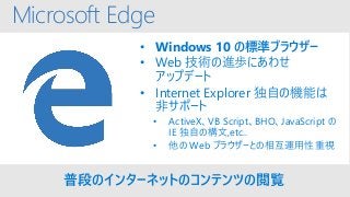 Microsoft Edge
• Windows 10 の標準ブラウザー
• Web 技術の進歩にあわせ
アップデート
• Internet Explorer 独自の機能は
非サポート
• ActiveX、VB Script、BHO、JavaScript の
IE 独自の構文,etc..
• 他の Web ブラウザーとの相互運用性重視
普段のインターネットのコンテンツの閲覧
 