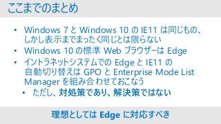 ここまでのまとめ
• Windows 7 と Windows 10 の IE11 は同じもの、
しかし表示までまったく同じとは限らない
• Windows 10 の標準 Web ブラウザーは Edge
• イントラネットシステムでの Edge と IE11 の
自動切り替えは GPO と Enterprise Mode List
Manager を組み合わせておこなう
• ただし、対処策であり、解決策ではない
理想としては Edge に対応すべき
 