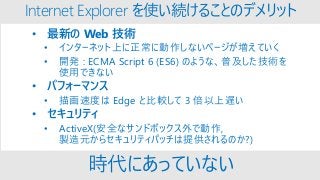 Internet Explorer を使い続けることのデメリット
• 最新の Web 技術
• インターネット上に正常に動作しないページが増えていく
• 開発 : ECMA Script 6 (ES6) のような、普及した技術を
使用できない
• パフォーマンス
• 描画速度は Edge と比較して 3 倍以上遅い
• セキュリティ
• ActiveX(安全なサンドボックス外で動作,
製造元からセキュリティパッチは提供されるのか?)
時代にあっていない
 