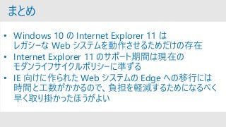 まとめ
• Windows 10 の Internet Explorer 11 は
レガシーな Web システムを動作させるためだけの存在
• Internet Explorer 11 のサポート期間は現在の
モダンライフサイクルポリシーに準ずる
• IE 向けに作られた Web システムの Edge への移行には
時間と工数がかかるので、負担を軽減するためになるべく
早く取り掛かったほうがよい
 