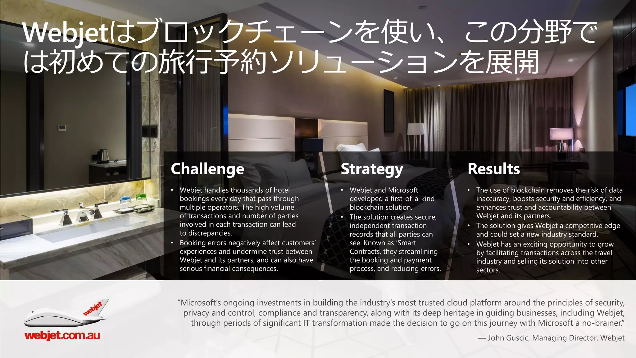 Webjetはブロックチェーンを使い、この分野で
は初めての旅行予約ソリューションを展開
Challenge
• Webjet handles thousands of hotel
bookings every day that pass through
multiple operators. The high volume
of transactions and number of parties
involved in each transaction can lead
to discrepancies.
• Booking errors negatively affect customers’
experiences and undermine trust between
Webjet and its partners, and can also have
serious financial consequences.
Strategy
• Webjet and Microsoft
developed a first-of-a-kind
blockchain solution.
• The solution creates secure,
independent transaction
records that all parties can
see. Known as ‘Smart
Contracts, they streamlining
the booking and payment
process, and reducing errors.
Results
• The use of blockchain removes the risk of data
inaccuracy, boosts security and efficiency, and
enhances trust and accountability between
Webjet and its partners.
• The solution gives Webjet a competitive edge
and could set a new industry standard.
• Webjet has an exciting opportunity to grow
by facilitating transactions across the travel
industry and selling its solution into other
sectors.
“Microsoft’s ongoing investments in building the industry’s most trusted cloud platform around the principles of security,
privacy and control, compliance and transparency, along with its deep heritage in guiding businesses, including Webjet,
through periods of significant IT transformation made the decision to go on this journey with Microsoft a no-brainer.”
— John Guscic, Managing Director, Webjet
 