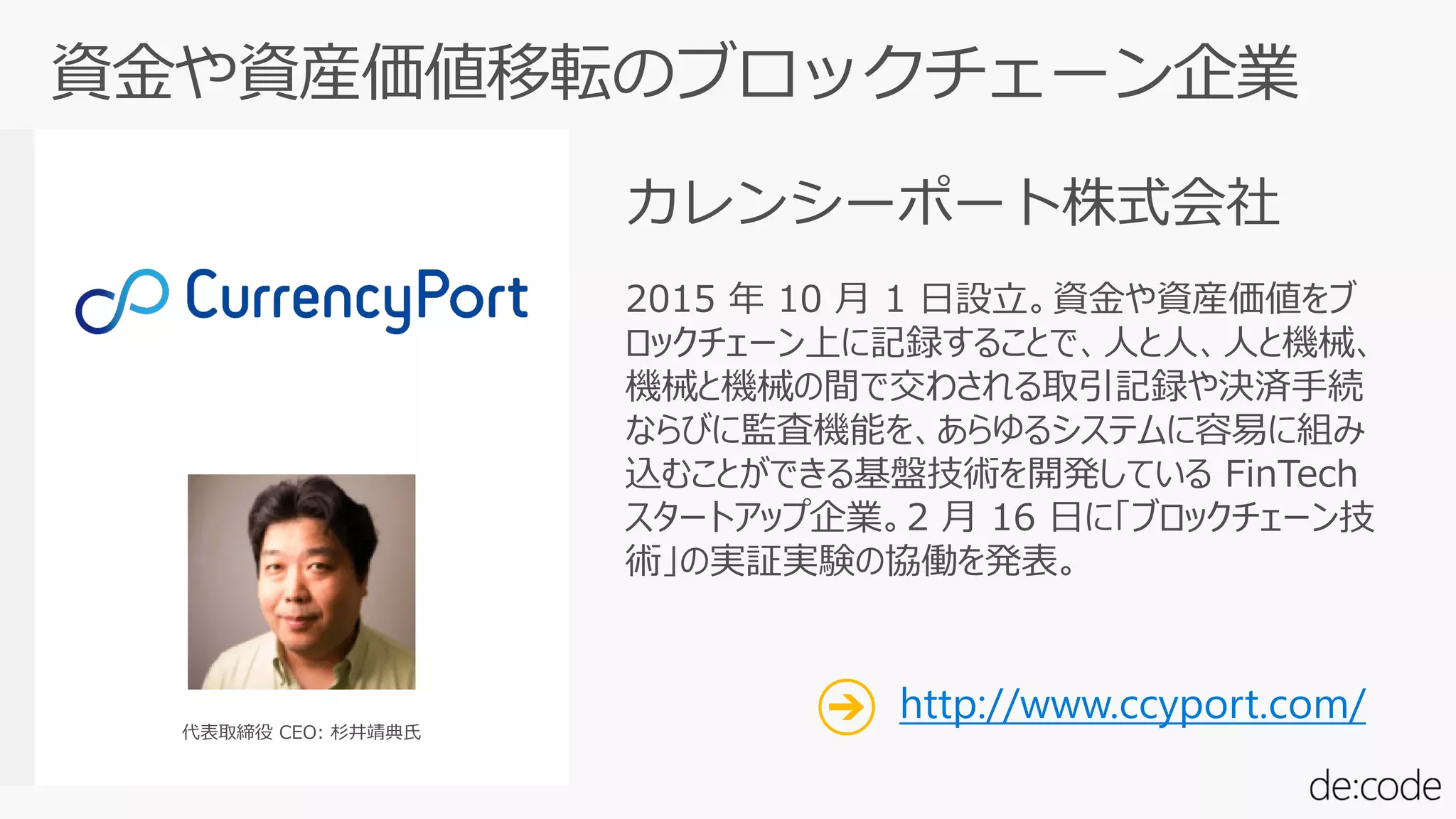 2015 年 10 月 1 日設立。資金や資産価値をブ
ロックチェーン上に記録することで、人と人、人と機械、
機械と機械の間で交わされる取引記録や決済手続
ならびに監査機能を、あらゆるシステムに容易に組み
込むことができる基盤技術を開発している FinTech
スタートアップ企業。2 月 16 日に「ブロックチェーン技
術」の実証実験の協働を発表。
代表取締役 CEO: 杉井靖典氏
カレンシーポート株式会社
http://www.ccyport.com/
 