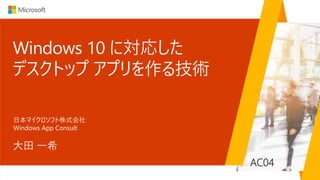 AC04
Windows 10 に対応した
デスクトップ アプリを作る技術
大田 一希
日本マイクロソフト株式会社
Windows App Consult
 