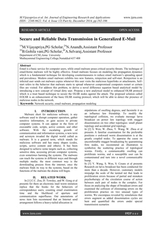 M.Vijayapriya et al. Int. Journal of Engineering Research and Applications www.ijera.com
ISSN : 2248-9622, Vol. 4, Issue 12( Part 6), December 2014, pp.192-196
www.ijera.com 192|P a g e
Secure and Reliable Data Transmission in Generalized E-Mail
1#
M.Vijayapriya,PG Scholar,2#
N.Anandh,Assistant Professor
3#
B.Gohila vani,PG Scholar,4#
A.Selvaraj,Assistant Professor
Department of CSE,Anna University
Muthayammal Engineering College,Namakkal-637 408
Abstract
Email is a basic service for computer users, while email malware poses critical security threats. The technique of
email-borne malware will be highly effective. Email malware focuses on modeling the propagation dynamics
which is a fundamental technique for developing countermeasures to reduce email malware’s spreading speed
and prevalence. Modern email malware exhibits two new features, reinjection and self-start. Reinjection is an
infected user sends out malware copies whenever this user visits the malicious hyperlinks or attachments. Self-
start refers to the behavior that malware starts to spread whenever compromised computers restart or certain
files are visited. For address this problem, to derive a novel difference equation based analytical model by
introducing a new concept of virtual dirty user. Propose a new analytical model to enhanced OLSR protocol
which is a trust based technique to secure the OLSR nodes against the attack. The proposed solution called
EOLSR is an enhancement of the basic OLSR routing protocol, which will be able to detect the presence of
malicious nodes in the network.
Keywords: Network security, email malware, propagation modeling
I. INTRODUCTION
Malware short for malicious software, is any
software used to disrupt computer operation, gather
sensitive information, or gain access to private
computer systems. It can appear in the form of
executable code, scripts, active content, and other
software. With the escalating growth of
communication and information systems, a new term
and acronym invaded the digital world called as
malware. It is a general term, which stands for
malicious software and has many shapes (codes,
scripts, active content and others). It has been
designed to achieve some targets such as, collecting
sensitive data, accessing private computer systems,
even sometimes harming the systems. The malware
can reach the systems in different ways and through
multiple media; the most common way is the
downloading process from the internet, once the
malware finds its way to the systems, based on the
functions of the malware the drama will begin.
II. RELATED WORK
In [1] C.C. Zou, D. Towsley, and W. Gong et al
presents for there an electronic mail worm imitation
replica that the books for the behaviors of
correspondence users, counting email examination
time and the likelihood of aperture and
communication superfluous. Our annotations of
news item lists recommend that an Internet send
arrangement follows a heavy-tailed allocation in
stipulations of swelling degrees, and facsimile it as
an influence law friendship. To modify the
topological collision, we evaluate message larva
broadcast on power law topology with maggot
dissemination on two other topologies: small planet
topology and accidental grid topology.
In [2] S. Wen, W. Zhou, Y. Wang, W. Zhou et al
presents A familiar examination for the preferable
positions o awkward worm dissemination is at the
greatly coupled nodes. To appraise the cause on
uncomfortable maggot broadcasting by quarantining
firm nodes, we recommend an illustration to
symbolize the scattering practice of topological
worms. Firstly, a communicable swelling can
proliferate worms, and a susceptible user can be
contaminated and turn into a novel communicable
bump.
In [3] Y. Wang, S. Wen, S. Cesare et al presents
Research on larva broadcast has been conducted for
more than a decade. However, customary models
misjudge the scale of the tainted net that leads to
proliferation errors because of partial and mistaken
psychotherapy of the circulation course of action
between each pair of nodes in the complex. For
focus on analyzing the shape of broadcast errors and
examined the collision of eliminating errors on the
proliferation practice on two unusual types of
worms. We encompass revealed by simulations that
errors augment as added dissemination cycles are
bent and quantified the errors under special
transmission scenarios
RESEARCH ARTICLE OPEN ACCESS
 