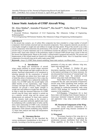 Amrutha P Kurian et al Int. Journal of Engineering Research and Applications www.ijera.com
ISSN : 2248-9622, Vol. 4, Issue 4( Version 1), April 2014, pp.199-202
www.ijera.com 199 | P a g e
Linear Static Analysis of CFRP Aircraft Wing
Dr. Alice Mathai*, Amrutha P Kurian**, Bia Jacob**, Nisha Mary K**, Treesa
Rani Baby**
* (Associate Professor, Department of Civil Engineering, Mar Athanasius College of Engineering,
Kothamangalam)
** (Civil Engineering VIII Semester Students, Mar Athanasius College of Engineering, Kothamangalam)
ABSTRACT
In the present day scenario, use of carbon fibre composites has been extended to a large number of aircraft
components which includes structural and non-structural components. These composite materials can provide a
much higher strength to weight ratio and stiffness-to-weight ratio than metals. Wing of the aircraft is one of the
crucial components which determine the performance of the aircraft. The systematic and proper analysis of the
aircraft wing is of prime importance due to its contribution towards the efficiency of the whole aircraft. In the
present study, linear static analysis of the preliminary model of selected CFRP aircraft wing is done to find out
the stresses and displacements. Based on the results, a refined model is prepared and analysed. The stresses and
displacements of the refined model are found to be within the permissible limits. Also it is found that various
components of an aircraft wing can be safely made using CFRP.
Keywords - Ansys 12, CFRP, finite element modelling, linear static analysis, von Mises stress
I. Introduction
The design and manufacture of aircraft
wings require attention to several unique structural
demands. High strength and light weight are the two
primary functional requirements to be considered in
selecting materials for the construction of aircraft
wing. Traditionally aero planes have been made out
of metal like alloys of aluminium [1]. Now a days the
carbon fibre composites have replaced the traditional
metals. Use of CFRP makes the aircraft lighter with
added benefits of less maintenance, super fatigue
resistance and high fuel efficiency. These composite
materials can provide a much higher strength to
weight ratio and stiffness-to-weight ratio than metals.
In order to study the structural behaviour of a CFRP
aircraft wing the linear static analysis is carried out
on a subsonic aircraft wing and the stresses and
displacements are analysed. In linear static analysis
[2], the dynamic loads acting on the structure is
idealized to equivalent uniformly applied static loads
by multiplying with a suitable factor of safety and the
stress strain relationship of CFRP is also considered
linear. The objective of this study includes structural
idealization, Finite element modelling using ANSYS
12, linear static analysis and study and interpretation
of analysis results
II. Literature Review
Daniel P Raymer [3] has described the
various aerodynamic considerations in the design of
aircrafts. According to him the key geometric
parameters of wing are span, reference wing area,
aspect ratio and taper ratio.
Dr. M. Neubauer, G. Günther [4] gave
description regarding various loads to be considered
in the analysis and design of air frame structures .He
also discussed the Conversion of "external loads" into
structural airframe loads. He conducted aircraft
analysis using static loads and fatigue loads.
Sanya Maria Gomez [5] has analysed wing
components like ribs, spars and panels of hypersonic
aircraft using FEM considering both isotropic and
composite materials. The optimum ply orientation
was obtained by conducting parametric study using
ANSYS FEM package by varying the orientation
sequence in the composites.
Dr.R.Rajappan, V.Pugazhenti [6] in their
thesis deals with bending Finite Element Analysis of
monocoque laminated composite aircraft (subsonic
and supersonic) wing using commercial software
ANSYS.
III. Structural Components of the Wing
The various structural components of a
conventional aircraft wing structure considered for
the design are [7]:
3.1 Wing panel
The primary function of the wing skin is to
form an impermeable surface for supporting the
aerodynamic pressure distribution from which the
lifting capability of the wing is derived. These
RESEARCH ARTICLE OPEN ACCESS
 