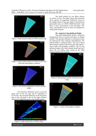 Amrutha P Kurian et al Int. Journal of Engineering Research and Applications www.ijera.com
ISSN : 2248-9622, Vol. 4, Issue 4( Version 1), April 2014, pp.199-202
www.ijera.com 201 | P a g e
.
Figure 2: finite element model of CFRP aircraft wing
Figure 3: finite element model of CFRP aircraft wing
with load and boundary condition
Figure 4: Deformed configuration of finite element
model
The maximum deflection occurs at top mid
panel near to the rear spar and its magnitude is
85.921mm. The increased deflection in the mid panel
than in the end panel is due to the larger distance
between the supporting spars at the middle portion.
Figure 5: nodal solution for von Mises stress
The nodal solution for von Mises stresses
are shown in Fig 5.The figure shows that maximum
stress intensity of magnitude 2240N/mm2
occurs at
the middle portion of rear spar which is more than the
permissible stress in CFRP (1800N/mm2
)[10]. Also
there is stress concentration at ribs and spars. This
stress concentration occurs as these are designed as
simple plate elements.
IX. Analysis Using Refined Model
The initial mathematical model is refined by
designing the ribs as I sections and spars as channel
sections. The top panel thickness is increased to 6mm
for reducing the stress intensity and deflection. The
refined model is analysed below. The Fig 6 shows
finite element model of refined aircraft wing; figure 7
shows loads with boundary condition. Fig 8 is the
deformed shape of the finite element model and Fig 9
shows the von Mises stress acting on the finite
element model of the structure.
Figure 6: finite element model of refined aircraft
wing
Figure 7: Loads with boundary condition
 