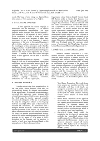 Baljinder Kaur et al Int. Journal of Engineering Research and Applications www.ijera.com
ISSN : 2248-9622, Vol. 4, Issue 5( Version 7), May 2014, pp.168-175
www.ijera.com 170 | P a g e
words. The %age of error rating was depicted from
total sentences which came out to be 3% [11].
3. INTERLINGUAL APPROACH
In this approach, the source language, is
transformed into an interlingua, i.e., an abstract
language-independent representation. The target
language is then generated from the interlingua [12].
The advantages of this approach is that it requires
fewer components in order to relate each source
language to each target language, it takes fewer
components to add a new language, it supports
paraphrases of the input in the original language, it
allows both the analyzers and generators to be written
by monolingual system developers, and it handles
languages that are very different from each other. The
disadvantage is that the definition of an interlingual is
difficult and maybe even impossible for a wider
domain. A number of tools have been developed
based on this approach, one of them is discussed
below.
Language-to-Interlanguage-to-Language System
Based on UNL was an interlingua-based human-aided
multilingual machine translation web service. It was
expected to provide end-to-end high-quality
translations through semi-automatic analysis of the
source text into the Universal Networking Language
(UNL) and fully-automatic generation from the
resulting UNL document into several different target
languages. The basic components of LILY MTS
involves Language Resources, Grammars,
Dictionaries and Tools and Engines [13].
4. TRANSFER APPRAOCH
Transfer approach has three stages involved. In
the first stage, source language (SL) texts are
converted into abstract SL oriented representations.
In the second stage, SL oriented representations are
converted into equivalent target language (TL)
oriented representations. Final texts are generated in
the third stage. In transfer approach complete
resolution of ambiguities of SL text is not required,
but only the ambiguities inherent in the language
itself are tackled [4]. Three types of dictionaries are
required: SL dictionaries, TL dictionaries and a
bilingual transfer dictionary. Transfer systems have
separate grammars for SL analysis, TL analysis and
for the transformation of SL structures into equivalent
TL forms. It is possible with this translation strategy,
a fairly high quality translations can be obtained with
accuracy in the region of 90% which is highly
dependent on the language pair in question. A
number of tools have been developed based on this
approach, one of them is discussed below.
Experiments with a Hindi-to-English Transfer based
MT System under a Miserly Data Scenario was
developed using Transfer approach. The researchers
compare the performance of the Xfer approach with
two corpus-based approaches, Statistical MT (SMT)
and Example-based MT (EBMT) under the limited
data scenario. The results indicate that the Xfer
system significantly outperforms both EBMT and
SMT in this scenario. Results also indicate that
automatically learned transfer rules are effective in
improving translation performance, compared with a
baseline word-to-word translation version of the
system. The system called Hindi to English Transfer
MTS was developed using this approach which
consist of components like Morphology, Grammar,
Lexical Resources and Runtime Configuration [14].
5.STATISTICAL MACHINE TRANSLATION
Statistical machine translation is a data-
oriented statistical framework for translating text
from one natural language to another based on the
knowledge and statistical models extracted from
bilingual corpora. In statistical-based MT, bilingual
or multilingual textual corpora of the source and
target language or languages are required [4]. During
translation, the collected statistical information is
used to find the best translation for the input
sentences, and this translation step is called the
decoding process. There are three different statistical
approaches in MT, Word-based Translation, Phrase-
based Translation, and Hierarchical phrase based
model.
 Word Based Translation: The words in an
input sentence are translated word by word
individually, and these words finally are
arranged in a specific way to get the target
sentence. The alignment between the words
in the input and output sentences normally
follows certain patterns in word based
translation
 Phrase Based Translation: In this approach
each source and target sentence is divided
into separate phrases instead of words before
translation. The alignment between the
phrases in the input and output sentences
normally follows certain patterns, which is
very similar to word based translation.
 Hierarchical Phrase Based model: By
considering the drawback of previous two
methods, the hierarchical phrase based
model was developed. The advantage of this
approach is that hierarchical phrases have
recursive structures instead of simple
phrases. This higher level of abstraction
approach further improved the accuracy of
the SMT system.
 