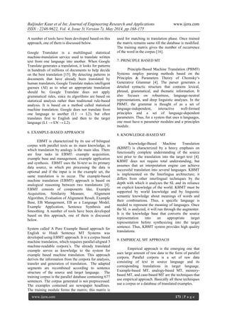 Baljinder Kaur et al Int. Journal of Engineering Research and Applications www.ijera.com
ISSN : 2248-9622, Vol. 4, Issue 5( Version 7), May 2014, pp.168-175
www.ijera.com 171 | P a g e
A number of tools have been developed based on this
approach, one of them is discussed below.
Google Translator is a multilingual statistical
machine-translation service used to translate written
text from one language into another. When Google
Translate generates a translation, it looks for patterns
in hundreds of millions of documents to help decide
on the best translation [15]. By detecting patterns in
documents that have already been translated by
human translators, Google Translate makes intelligent
guesses (AI) as to what an appropriate translation
should be. Google Translate does not apply
grammatical rules, since its algorithms are based on
statistical analysis rather than traditional rule-based
analysis. It is based on a method called statistical
machine translation. Google does not translate from
one language to another (L1 → L2), but often
translates first to English and then to the target
language (L1 → EN → L2).
6. EXAMPLE-BASED APPRAOCH
EBMT is characterized by its use of bilingual
corpus with parallel texts as its main knowledge, in
which translation by analogy is the main idea. There
are four tasks in EBMT: example acquisition,
example base and management, example application
and synthesis. EBMT uses the bi-text as its primary
data source, in which pre processing the data is
optional and if the input is in the example set, the
same translation is to occur. The example-based
machine translation (EBMT) approach is based on
analogical reasoning between two translations [4].
EBMT consists of components like, Example
Acquisition, Similarity Measure, Alignment
Algorithm, Evaluation of Alignment Result, Example
Base, EB Management, EB as a Language Model,
Example Application, Sentence Synthesis and
Smoothing. A number of tools have been developed
based on this approach, one of them is discussed
below.
System called A Pure Example Based approach for
English to Hindi Sentence MT Systems was
developed using EBMT approach. It is a corpus based
machine translation, which requires parallel-aligned 3
machine-readable corpora‟s. The already translated
example serves as knowledge to the system for
example based machine translation. This approach
derives the information from the corpora for analysis,
transfer and generation of translation. The adapted
segments are recombined according to sentence
structure of the source and target language. The
training corpus is the parallel database containing 677
sentences. The corpus generated is not preprocessed.
The examples contained are newspaper headlines.
The training module forms the matrix; this matrix is
used for matching in translation phase. Once trained
the matrix remains same till the database is modified.
The training matrix gives the number of occurrence
of the word in the corpus [16].
7. PRINCIPLE BASED MT
Principle-Based Machine Translation (PBMT)
Systems employ parsing methods based on the
Principles & Parameters Theory of Chomsky„s
Generative Grammar [4]. The parser generates a
detailed syntactic structure that contains lexical,
phrasal, grammatical, and thematic information. It
also focuses on robustness, language-neutral
representations, and deep linguistic analyses. In the
PBMT, the grammar is thought of as a set of
language-independent, interactive well-formed
principles and a set of language-dependent
parameters. Thus, for a system that uses n languages,
one must have n parameter modules and a principles
module.
8. KNOWLEDGE-BASED MT
Knowledge-Based Machine Translation
(KBMT) is characterized by a heavy emphasis on
functionally complete understanding of the source
text prior to the translation into the target text [4].
KBMT does not require total understanding, but
assumes that an interpretation engine can achieve
successful translation into several languages. KBMT
is implemented on the Interlingua architecture; it
differs from other interlingual techniques by the
depth with which it analyzes the SL and its reliance
on explicit knowledge of the world. KBMT must be
supported by world knowledge and by linguistic
semantic knowledge about meanings of words and
their combinations. Thus, a specific language is
needed to represent the meaning of languages. Once
the SL is analyzed, it will run through the augmenter.
It is the knowledge base that converts the source
representation into an appropriate target
representation before synthesizing into the target
sentence. Thus, KBMT system provides high quality
translations.
9. EMPIRICAL MT APPROACH
Empirical approach is the emerging one that
uses large amount of raw data in the form of parallel
corpora. Parallel corpora is a set of raw data
consisting of text in source language and its
corresponding translations in target language.
Example-based MT, analogy-based MT, memory-
based MT, and case-based MT are the techniques that
use empirical approach. Basically all these techniques
use a corpus or a database of translated examples.
 