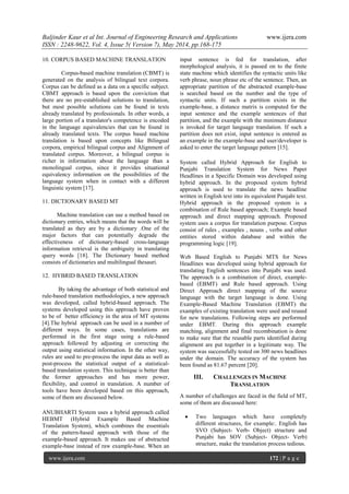Baljinder Kaur et al Int. Journal of Engineering Research and Applications www.ijera.com
ISSN : 2248-9622, Vol. 4, Issue 5( Version 7), May 2014, pp.168-175
www.ijera.com 172 | P a g e
10. CORPUS BASED MACHINE TRANSLATION
Corpus-based machine translation (CBMT) is
generated on the analysis of bilingual text corpora.
Corpus can be defined as a data on a specific subject.
CBMT approach is based upon the conviction that
there are no pre-established solutions to translation,
but most possible solutions can be found in texts
already translated by professionals. In other words, a
large portion of a translator's competence is encoded
in the language equivalencies that can be found in
already translated texts. The corpus based machine
translation is based upon concepts like Bilingual
corpora, empirical bilingual corpus and Alignment of
translated corpus. Moreover, a bilingual corpus is
richer in information about the language than a
monolingual corpus, since it provides situational
equivalency information on the possibilities of the
language system when in contact with a different
linguistic system [17].
11. DICTIONARY BASED MT
Machine translation can use a method based on
dictionary entries, which means that the words will be
translated as they are by a dictionary .One of the
major factors that can potentially degrade the
effectiveness of dictionary-based cross-language
information retrieval is the ambiguity in translating
query words [18]. The Dictionary based method
consists of dictionaries and multilingual thesauri.
12. HYBRID BASED TRANSLATION
By taking the advantage of both statistical and
rule-based translation methodologies, a new approach
was developed, called hybrid-based approach. The
systems developed using this approach have proven
to be of better efficiency in the area of MT systems
[4].The hybrid approach can be used in a number of
different ways. In some cases, translations are
performed in the first stage using a rule-based
approach followed by adjusting or correcting the
output using statistical information. In the other way,
rules are used to pre-process the input data as well as
post-process the statistical output of a statistical-
based translation system. This technique is better than
the former approaches and has more power,
flexibility, and control in translation. A number of
tools have been developed based on this approach,
some of them are discussed below.
ANUBHARTI System uses a hybrid approach called
HEBMT (Hybrid Example Based Machine
Translation System), which combines the essentials
of the pattern-based approach with those of the
example-based approach. It makes use of abstracted
example-base instead of raw example-base. When an
input sentence is fed for translation, after
morphological analysis, it is passed on to the finite
state machine which identifies the syntactic units like
verb phrase, noun phrase etc of the sentence. Then, an
appropriate partition of the abstracted example-base
is searched based on the number and the type of
syntactic units. If such a partition exists in the
example-base, a distance matrix is computed for the
input sentence and the example sentences of that
partition, and the example with the minimum distance
is invoked for target language translation. If such a
partition does not exist, input sentence is entered as
an example in the example-base and user/developer is
asked to enter the target language pattern [15].
System called Hybrid Approach for English to
Punjabi Translation System for News Paper
Headlines in a Specific Domain was developed using
hybrid approach. In the proposed system hybrid
approach is used to translate the news headline
written in English text into its equivalent Punjabi text.
Hybrid approach in the proposed system is a
combination of Rule based approach; Example based
approach and direct mapping approach. Proposed
system uses a corpus for translation purpose. Corpus
consist of rules , examples , nouns , verbs and other
entities stored within database and within the
programming logic [19].
Web Based English to Punjabi MTS for News
Headlines was developed using hybrid approach for
translating English sentences into Punjabi was used.
The approach is a combination of direct, example-
based (EBMT) and Rule based approach. Using
Direct Approach direct mapping of the source
language with the target language is done. Using
Example-Based Machine Translation (EBMT) the
examples of existing translation were used and reused
for new translations. Following steps are performed
under EBMT. During this approach example
matching, alignment and final recombination is done
to make sure that the reusable parts identified during
alignment are put together in a legitimate way. The
system was successfully tested on 300 news headlines
under the domain. The accuracy of the system has
been found as 81.67 percent [20].
III. CHALLENGES IN MACHINE
TRANSLATION
A number of challenges are faced in the field of MT,
some of them are discussed here:
 Two languages which have completely
different structures, for example:. English has
SVO (Subject- Verb- Object) structure and
Punjabi has SOV (Subject- Object- Verb)
structure, make the translation process tedious.
 