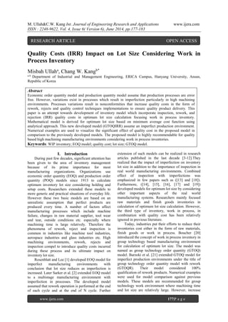 M. Ullah&C.W. Kang Int. Journal of Engineering Research and Applications www.ijera.com
ISSN : 2248-9622, Vol. 4, Issue 6( Version 6), June 2014, pp.177-183
Quality Costs (IRR) Impact on Lot Size Considering Work in
Process Inventory
Misbah Ullaha
, Chang W. Kangb*
a-b
Department of Industrial and Management Engineering, ERICA Campus, Hanyang University, Ansan,
Republic of Korea
Abstract
Economic order quantity model and production quantity model assume that production processes are error
free. However, variations exist in processes which result in imperfection particularly in high machining
environments. Processes variations result in nonconformities that increase quality costs in the form of
rework, rejects and quality control techniques implementations to ensure quality product delivery. This
paper is an attempt towards development of inventory model which incorporate inspection, rework, and
rejection (IRR) quality costs in optimum lot size calculation focusing work in process inventory.
Mathematical model is derived for optimum lot size based on minimum average cost function using
analytical approach. This new developed model (GTOQIRR) assume an imperfect production environment.
Numerical examples are used to visualize the significant effect of quality cost in the proposed model in
comparison to the previously developed models. The proposed model is highly recommendable for quality
based high machining manufacturing environments considering work in process inventories.
Keywords: WIP inventory; EOQ model; quality cost; lot size; GTOQ model.
I. Introduction
During past few decades, significant attention has
been given to the area of inventory management
because of its prime importance for most
manufacturing organizations. Organizations use
economic order quantity (EOQ) and production order
quantity (POQ) models since 1913 to calculate
optimum inventory lot size considering holding and
setup costs. Researchers extended these models to
more generic and practical situations of everyday life.
However these two basic models are based on an
unrealistic assumption that perfect products are
produced every time. A number of factors affect
manufacturing processes which include machine
failure, changes in raw material supplier, tool wear
and tear, outside conditions etc. especially where
machining time is large relatively. Therefore the
phenomena of rework, reject and inspection is
common in industries like machine tool industries,
aerospace industries and glass industries etc. High
machining environments, rework, rejects and
inspection compel to introduce quality costs incurred
during these process and its ultimate impact on
inventory lot size.
Rosenblatt and Lee [1] developed EOQ model for
imperfect manufacturing environments with
conclusion that lot size reduces as imperfection is
increased. Later Sarker et al. [2] extended EOQ model
to a multistage manufacturing environment with
imperfection in processes. The developed model
assumed that rework operation is performed at the end
of each cycle and at the end of N cycle. Further
extension of such models can be realized in research
articles published in the last decade [3-12].They
realized that the impact of imperfection on inventory
lot size in addition to the importance of inspection in
real world manufacturing environments. Combined
effect of inspection with imperfections was
emphasized in few papers such as ([13] and [18]).
Furthermore, ([14], [15], [16], [17] and [19])
developed models for optimum lot size by considering
other important aspects of the real world
manufacturing systems. Researchers mainly focused
raw materials and finish goods inventories in
calculation of optimum lot size calculation. However,
the third type of inventory, work in process, in
combination with quality cost has been relatively
ignored in previous literature.
Today, industries put their efforts to reduce their
inventories cost either in the form of raw materials,
finish goods or work in process. Boucher [20]
introduced the concept of work in process inventory in
group technology based manufacturing environment
for calculation of optimum lot size. The model was
named as group technology order quantity (GTOQ)
model. Barzoki et al. [21] extended GTOQ model for
imperfect production environments under the title of
group technology order quantity model with rework
(GTOQR). Their model considered 100%
qualification of rework products. Numerical examples
were used for model comparison against previous
models. These models are recommended for group
technology work environment where machining time
and lot size are relatively large. However, increase
RESEARCH ARTICLE OPEN ACCESS
www.ijera.com 177|P a g e
 