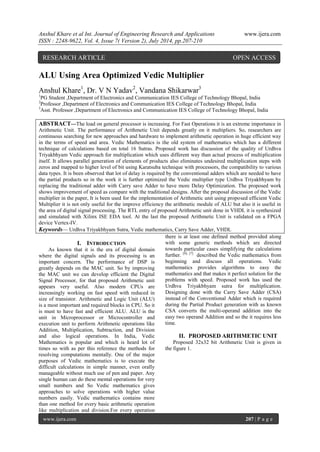 Anshul Khare et al Int. Journal of Engineering Research and Applications www.ijera.com 
ISSN : 2248-9622, Vol. 4, Issue 7( Version 2), July 2014, pp.207-210 
www.ijera.com 207 | P a g e 
ALU Using Area Optimized Vedic Multiplier Anshul Khare1, Dr. V N Yadav2, Vandana Shikarwar3 1PG Student ,Department of Electronics and Communication IES College of Technology Bhopal, India 2Professor ,Department of Electronics and Communication IES College of Technology Bhopal, India 3Asst. Professor ,Department of Electronics and Communication IES College of Technology Bhopal, India ABSTRACT—The load on general processor is increasing. For Fast Operations it is an extreme importance in Arithmetic Unit. The performance of Arithmetic Unit depends greatly on it multipliers. So, researchers are continuous searching for new approaches and hardware to implement arithmetic operation in huge efficient way in the terms of speed and area. Vedic Mathematics is the old system of mathematics which has a different technique of calculations based on total 16 Sutras. Proposed work has discussion of the quality of Urdhva Triyakbhyam Vedic approach for multiplication which uses different way than actual process of multiplication itself. It allows parallel generation of elements of products also eliminates undesired multiplication steps with zeros and mapped to higher level of bit using Karatsuba technique with processors, the compatibility to various data types. It is been observed that lot of delay is required by the conventional adders which are needed to have the partial products so in the work it is further optimized the Vedic multiplier type Urdhva Triyakbhyam by replacing the traditional adder with Carry save Adder to have more Delay Optimization. The proposed work shows improvement of speed as compare with the traditional designs. After the proposal discussion of the Vedic multiplier in the paper, It is been used for the implementation of Arithmetic unit using proposed efficient Vedic Multiplier it is not only useful for the improve efficiency the arithmetic module of ALU but also it is useful in the area of digital signal processing. The RTL entry of proposed Arithmetic unit done in VHDL it is synthesized and simulated with Xilinx ISE EDA tool. At the last the proposed Arithmetic Unit is validated on a FPGA device Vertex-IV. 
Keywords— Urdhva Triyakbhyam Sutra, Vedic mathematics, Carry Save Adder, VHDL 
I. INTRODUCTION 
As known that it is the era of digital domain where the digital signals and its processing is an important concern. The performance of DSP is greatly depends on the MAC unit. So by improving the MAC unit we can develop efficient the Digital Signal Processor, for that proposed Arithmetic unit appears very useful. Also modern CPUs are increasingly working on fast speed with reduced in size of transistor. Arithmetic and Logic Unit (ALU) is a most important and required blocks in CPU. So it is must to have fast and efficient ALU. ALU is the unit in Microprocessor or Microcontroller and execution unit to perform Arithmetic operations like Addition, Multiplication, Subtraction, and Division and also logical operations. In India, Vedic Mathematics is popular and which is heard lot of times so with as per this reference the methods for resolving computations mentally. One of the major purposes of Vedic mathematics is to execute the difficult calculations in simple manner, even orally manageable without much use of pen and paper. Any single human can do these mental operations for very small numbers and So Vedic mathematics gives approaches to solve operations with higher value numbers easily. Vedic mathematics contains more than one method for every basic arithmetic operation like multiplication and division.For every operation there is at least one defined method provided along with some generic methods which are directed towards particular cases simplifying the calculations further. [6], [7] described the Vedic mathematics from beginning and discuss all operations. Vedic mathematics provides algorithms to easy the mathematics and that makes it perfect solution for the problems with speed. Proposed work has used the Urdhva Triyakbhyam sutra for multiplication. Designing done with the Carry Save Adder (CSA) instead of the Conventional Adder which is required during the Partial Product generation with as known CSA converts the multi-operand addition into the easy two operand Addition and so the it requires less time. 
II. PROPOSED ARITHMETIC UNIT 
Proposed 32x32 bit Arithmetic Unit is given in the figure 1. 
RESEARCH ARTICLE OPEN ACCESS  