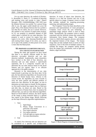 Latesh Kumari et al Int. Journal of Engineering Research and Applications www.ijera.com 
ISSN : 2248-9622, Vol. 4, Issue 7( Version 5), July 2014, pp.168-173 
www.ijera.com 171 | P a g e 
For eye state detection, the method of [Sirohey, S., Rosenfeld, A., Duric, Z.: „A method of detecting and tracking irises and eyelids in video‟, Pattern Recognit., 2001, 9,44444444444pp. 1389–1401] uses the distance between two eyelids. For a person being able to see, the upper eyelid should not cover the pupil. Thus, if the distance between the two eyelids is less than the iris radius, the eye is closed. However, this method is very sensitive to pupil centre location. In [1], eye property in saturation channel of HSI colour space is utilized for eye state detection. This property is used to extract iris region from skin region in iris circle. After choosing threshold value and creating binary image of iris circle, eye state is set to open if the number of white pixels in iris circle is more than the black pixels. 
III. PROPOSED ALGORITHMS FOR FACE, EYE AND EYE STATE DETECTION 
During the study and research we have found that there is no specific efficient model for face detection, eye-region detection and eye state detection methods. Academically, many researchers have worked in the field of face detection, eye detection and eye state analysis ( open/closed) separately, but in a composite research and to determine the eye state analysis based on the facial features and eye regions, there is no efficient approach for it for public research. Research in the determination of eye state (open/closed) is growing very fast these days. In the past, the face-detection algorithms are focused on the detection of frontal human faces, whereas in the current trends, the algorithms are more towards to solve the more general and difficult problem of multi-view face detection. In this paper, we aim to determine eye state (open or closed), for this purpose, we first need to detect face region, then we find eyes and after that, we detect eye state. Based on the region selection of human faces, here we propose the efficient face, eye and eye state detection algorithms. Based on facial behavior analysis, the facial regions of the image is being extracted which is a optimal face region of the human image. Briefly following are the steps followed in algorithm implementation: 
1. Start. 
a. Input Image. 
b. Binary Image Conversion in a particular color model. 
c. Face region selection 
d. Eye region selection 
e. Left and right eye region selection 
f. Eye state determination. 
2. End. 
As stated, Face detection and eye detection can be considered as a specific case of object-class detection. In terms of object class detection, the objective is to find the location and size of the specific object in a image. Computer vision is a field that includes methods for acquiring, processing, analyzing, and understanding images. The Computer Vision has been described as the processes and representations of vision perceptions. Computer vision covers the core technology of automated image analysis which is used in many fields. “Scientifically, the computer vision is mainly concerned with the artificial system that extracts the information from human images. The computer vision is a field which acquires, process, and extracts the important features of the images. The human image data can take multiple forms in terms of video sequences, views in the form of multiple cameras. To simulate the images, the computer mainly breaks down the images into constituents, such as light and shadow, edges and fields. 
Figure 3: Block Diagram of proposed algorithm.  