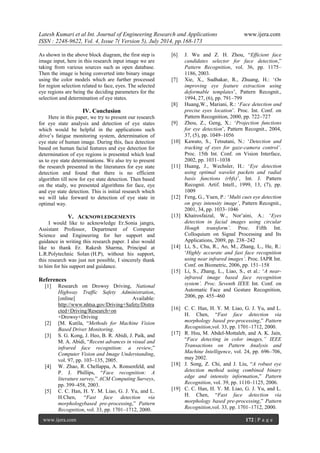 Latesh Kumari et al Int. Journal of Engineering Research and Applications www.ijera.com 
ISSN : 2248-9622, Vol. 4, Issue 7( Version 5), July 2014, pp.168-173 
www.ijera.com 172 | P a g e 
As shown in the above block diagram, the first step is image input, here in this research input image we are taking from various sources such as open database. Then the image is being converted into binary image using the color models which are further processed for region selection related to face, eyes. The selected eye regions are being the deciding parameters for the selection and determination of eye states. 
IV. Conclusion 
Here in this paper, we try to present our research for eye state analysis and detection of eye states which would be helpful in the applications such drive‟s fatigue monitoring system, determination of eye state of human image. During this, face detection based on human facial features and eye detection for determination of eye regions is presented which lead us to eye state determinations. We also try to present the research presented in the literatures for eye state detection and found that there is no efficient algorithm till now for eye state detection. Then based on the study, we presented algorithms for face, eye and eye state detection. This is initial research which we will take forward to detection of eye state in optimal way. 
V. ACKNOWLEDGEMENTS 
I would like to acknowledge Er.Sonia jangra, Assistant Professor, Department of Computer Science and Engineering for her support and guidance in writing this research paper. I also would like to thank Er. Rakesh Sharma, Principal at L.R.Polytechnic Solan (H.P), without his support, this research was just not possible, I sincerely thank to him for his support and guidance. References 
[1] Research on Drowsy Driving, National Highway Traffic Safety Administration, [online] Available: http://www.nhtsa.gov/Driving+Safety/Distracted+Driving/Research+on +Drowsy+Driving 
[2] [M. Kutila, “Methods for Machine Vision Based Driver Monitoring. 
[3] S. G. Kong, J. Heo, B. R. Abidi, J. Paik, and M. A. Abidi, “Recent advances in visual and infrared face recognition: a review,” Computer Vision and Image Understanding, vol. 97, pp. 103–135, 2005. 
[4] W. Zhao, R. Chellappa, A. Ronsenfeld, and P. J. Phillips, “Face recognition: A literature survey,” ACM Computing Surveys, pp. 399–458, 2003. 
[5] C. C. Han, H. Y. M. Liao, G. J. Yu, and L. H.Chen, “Fast face detection via morphologybased pre-processing,” Pattern Recognition, vol. 33, pp. 1701–1712, 2000. 
[6] J. Wu and Z. H. Zhou, “Efficient face candidates selector for face detection,” Pattern Recognition, vol. 36, pp. 1175– 1186, 2003. 
[7] Xie, X., Sudhakar, R., Zhuang, H.: „On improving eye feature extraction using deformable templates‟, Pattern Recognit., 1994, 27, (6), pp. 791–799 
[8] Huang,W., Mariani, R.: „Face detection and precise eyes location‟. Proc. Int. Conf. on Pattern Recognition, 2000, pp. 722–727 
[9] Zhou, Z., Geng, X.: „Projection functions for eye detection‟, Pattern Recognit., 2004, 37, (5), pp. 1049–1056 
[10] Kawato, S., Tetsutani, N.: „Detection and tracking of eyes for gaze-camera control’. Proc. 15th Int. Conf. on Vision Interface, 2002, pp. 1031–1038 
[11] Huang, J., Wechsler, H.: „Eye detection using optimal wavelet packets and radial basis functions (rbfs)‟, Int. J. Pattern Recognit. Artif. Intell., 1999, 13, (7), pp. 1009 
[12] Feng, G., Yuen, P.: „Multi cues eye detection on gray intensity image’, Pattern Recognit., 2001, 34, pp. 1033–1046 
[13] Khairosfaizal, W., Nor‟aini, A.: „Eyes detection in facial images using circular Hough transform’. Proc. Fifth Int. Colloquium on Signal Processing and Its Applications, 2009, pp. 238–242 
[14] Li, S., Chu, R., Ao, M., Zhang, L., He, R.: „Highly accurate and fast face recognition using near infrared images’. Proc. IAPR Int. Conf. on Biometric, 2006, pp. 151–158 
[15] Li, S., Zhang, L., Liao, S., et al.: „A near- infrared image based face recognition system’. Proc. Seventh IEEE Int. Conf. on Automatic Face and Gesture Recognition, 2006, pp. 455–460 
[16] C. C. Han, H. Y. M. Liao, G. J. Yu, and L. H. Chen, “Fast face detection via morphology based pre-processing,” Pattern Recognition,vol. 33, pp. 1701–1712, 2000. 
[17] R. Hsu, M. Abdel-Mottaleb, and A. K. Jain, “Face detecting in color images,” IEEE Transactions on Pattern Analysis and Machine Intelligence, vol. 24, pp. 696–706, may 2002. 
[18] J. Song, Z. Chi, and J. Liu, “A robust eye detection method using combined binary edge and intensity information,” Pattern Recognition, vol. 39, pp. 1110–1125, 2006. 
[19] C. C. Han, H. Y. M. Liao, G. J. Yu, and L. H. Chen, “Fast face detection via morphology based pre-processing,” Pattern Recognition,vol. 33, pp. 1701–1712, 2000.  