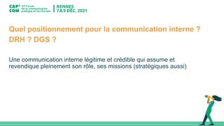 Quel positionnement pour la communication interne ?
DRH ? DGS ?
Une communication interne légitime et crédible qui assume et
revendique pleinement son rôle, ses missions (stratégiques aussi)
 