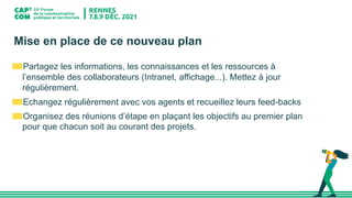 Mise en place de ce nouveau plan
Partagez les informations, les connaissances et les ressources à
l’ensemble des collaborateurs (Intranet, affichage...). Mettez à jour
régulièrement.
Echangez régulièrement avec vos agents et recueillez leurs feed-backs
Organisez des réunions d’étape en plaçant les objectifs au premier plan
pour que chacun soit au courant des projets.
 