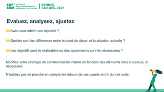 Evaluez, analysez, ajustez
Avez-vous atteint vos objectifs ?
Quelles sont les différences entre le point de départ et la situation actuelle ?
Les objectifs sont-ils réalisables ou des ajustements sont-ils nécessaires ?
Modifiez votre stratégie de communication interne en fonction des éléments cités ci-dessus, si
nécessaire.
N’oubliez pas de prendre en compte les retours de vos agents et d’y donner suite.
 