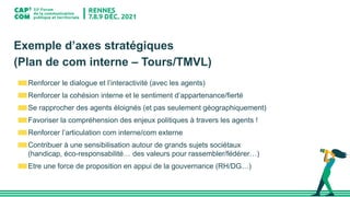 Exemple d’axes stratégiques
(Plan de com interne – Tours/TMVL)
Renforcer le dialogue et l’interactivité (avec les agents)
Renforcer la cohésion interne et le sentiment d’appartenance/fierté
Se rapprocher des agents éloignés (et pas seulement géographiquement)
Favoriser la compréhension des enjeux politiques à travers les agents !
Renforcer l’articulation com interne/com externe
Contribuer à une sensibilisation autour de grands sujets sociétaux
(handicap, éco-responsabilité… des valeurs pour rassembler/fédérer…)
Etre une force de proposition en appui de la gouvernance (RH/DG…)
 