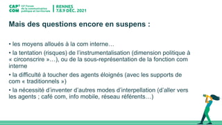 Mais des questions encore en suspens :
• les moyens alloués à la com interne…
• la tentation (risques) de l’instrumentalisation (dimension politique à
« circonscrire »…), ou de la sous-représentation de la fonction com
interne
• la difficulté à toucher des agents éloignés (avec les supports de
com « traditionnels »)
• la nécessité d’inventer d’autres modes d’interpellation (d’aller vers
les agents ; café com, info mobile, réseau référents…)
 