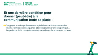 Et une dernière condition pour
donner (peut-être) à la
communication toute sa place :
S’appuyer sur des professionnels spécialistes de la communication
interne, formés en conséquence et doués (aussi) d’un sens politique…
l’expérience de la com externe étant sans doute, dans ce sens, un atout !
 