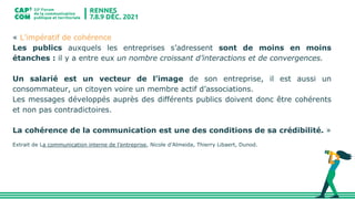 « L’impératif de cohérence
Les publics auxquels les entreprises s’adressent sont de moins en moins
étanches : il y a entre eux un nombre croissant d’interactions et de convergences.
Un salarié est un vecteur de l’image de son entreprise, il est aussi un
consommateur, un citoyen voire un membre actif d’associations.
Les messages développés auprès des différents publics doivent donc être cohérents
et non pas contradictoires.
La cohérence de la communication est une des conditions de sa crédibilité. »
Extrait de La communication interne de l’entreprise, Nicole d’Almeida, Thierry Libaert, Dunod.
 