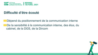 Difficulté d’être écouté
Dépend du positionnement de la communication interne
De la sensibilité à la communication interne, des élus, du
cabinet, de la DGS, de la Dircom
 