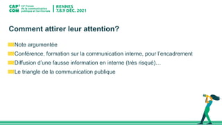 Comment attirer leur attention?
Note argumentée
Conférence, formation sur la communication interne, pour l’encadrement
Diffusion d’une fausse information en interne (très risqué)…
Le triangle de la communication publique
 