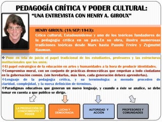 PEDAGOGÍA CRÍTICA Y PODER CULTURAL:
“UNA ENTREVISTA CON HENRY A. GIROUX”
HENRY GIROUX: (18/SEP/1943):
Cítico cultural, Estadounidense y uno de los teóricos fundadores de
la pedagogía crítica en su país.En su obra, ilustra numerosas
tradiciones teóricas desde Marx hasta Pauolo Freire y Zygmutnt
Bauman.
 Pone en tela de juicio el papel tradicional de los estudiantes, profesores y las estructuras
institucionales que los unen.
El papel estratégico de la educación en artes y humanidades a la hora de producir identidades.
Compromiso moral, con un conjunto de prácticas democráticas que empeñan a todo ciudadano
en la gobernación común. (sin heredarlas, más bien, cada generación deberá aprenderlas).
Lenguaje de la pedagogía crítica, y su terminología: a menudo proceden de
claridad, complejidad, y la nueva definición de términos.
Paradigmas educativos que generan un nuevo lenguaje, y cuando a éste se analice, se debe
tomar en cuenta a que publico se dirige.

LA PRODUCCIÓN DE
CONOCIMIENTO Y
PODER

LUCHA Y
DEMOCRACIA

AUTORIDAD Y
ACCIÓN

PROFESORES Y
COMUNIDADES

 