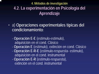 4. Métodos de investigación
   4.2. La experimentación en Psicología del
                  Aprendizaje

• a) Operaciones experimentales típicas del
  condicionamiento:
  - Operación E-E (estímulo-estímulo),
    adquisición en el cond. Clásico
  - Operación E (estímulo), extinción en cond. Clásico
  - Operación E-R-E (estímulo-respuesta- estímulo),
    adquisición en el cond. instrumental
  - Operación E-R (estímulo-respuesta),
    extinción en el cond. instrumental
 